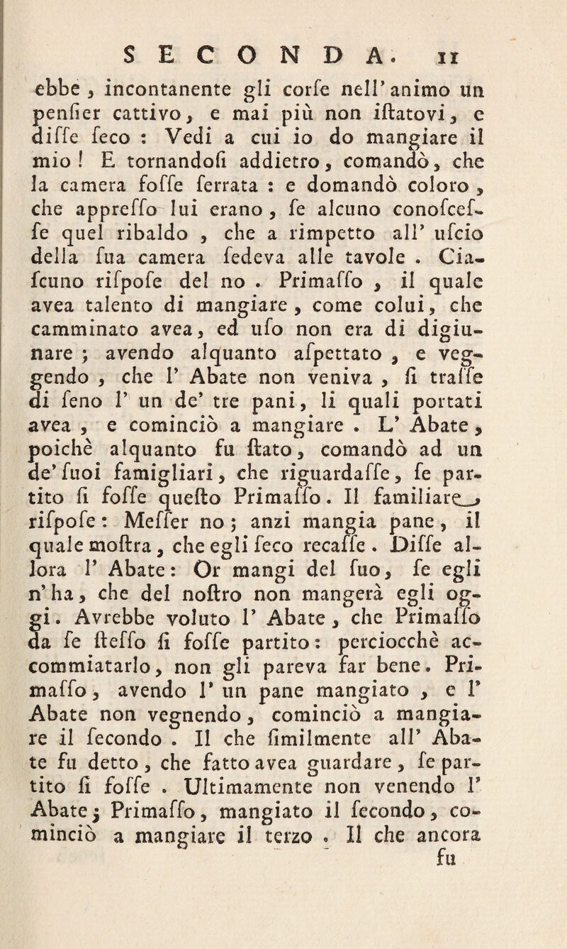 ebbe , incontanente gli corfe nell’animo un pender cattivo, e mai più non iftatovi, e aiffe feco : Vedi a cui io do mangiare il mio! E tornandoli addietro, comandò, che la camera foffe ferrata : e domandò coloro , che appreffo lui erano, fe alcuno conofcef- fe quel ribaldo , che a rimpetto all’ ufcio della Tua camera fedeva alle tavole . Cia- fcuno rifpofe de! no . Primaffo , il quale avea talento di mangiare , come colui, che camminato avea, ed ufo non era di digiu¬ nare ) avendo alquanto afpettato , e veg- gendo , che V Abate non veniva , fi traffe di feno P un de* tre pani, li quali portati avea , e cominciò a mangiare . L’ Abate , poiché alquanto fu flato, comandò ad un de’ fuoi famigliati, che riguardaffe, fe par¬ tito li foffe quefto Primaffo. Il familiare^ rifpofe : Meffer no ; anzi mangia pane, il quale moftra, che egli feco recaffe . Diffe al¬ lora P Abate: Or mangi del fuo, fe egli n’ha, che del noftro non mangerà egli og¬ gi . Avrebbe voluto V Abate , che Primaffo da fe fleffo fi foffe partito : perciocché ac¬ commiatarlo, non gli pareva far bene. Pri¬ maffo, avendo P un pane mangiato , e f Abate non vegnendo, cominciò a mangia¬ re il fecondo . Il che Umilmente all’ Aba¬ te fu detto , che fatto avea guardare , fe par¬ tito fi foffe . Ultimamente non venendo V Abate 5 Primaffo, mangiato il fecondo, co¬ minciò a mangiare il terzo . Il che ancora