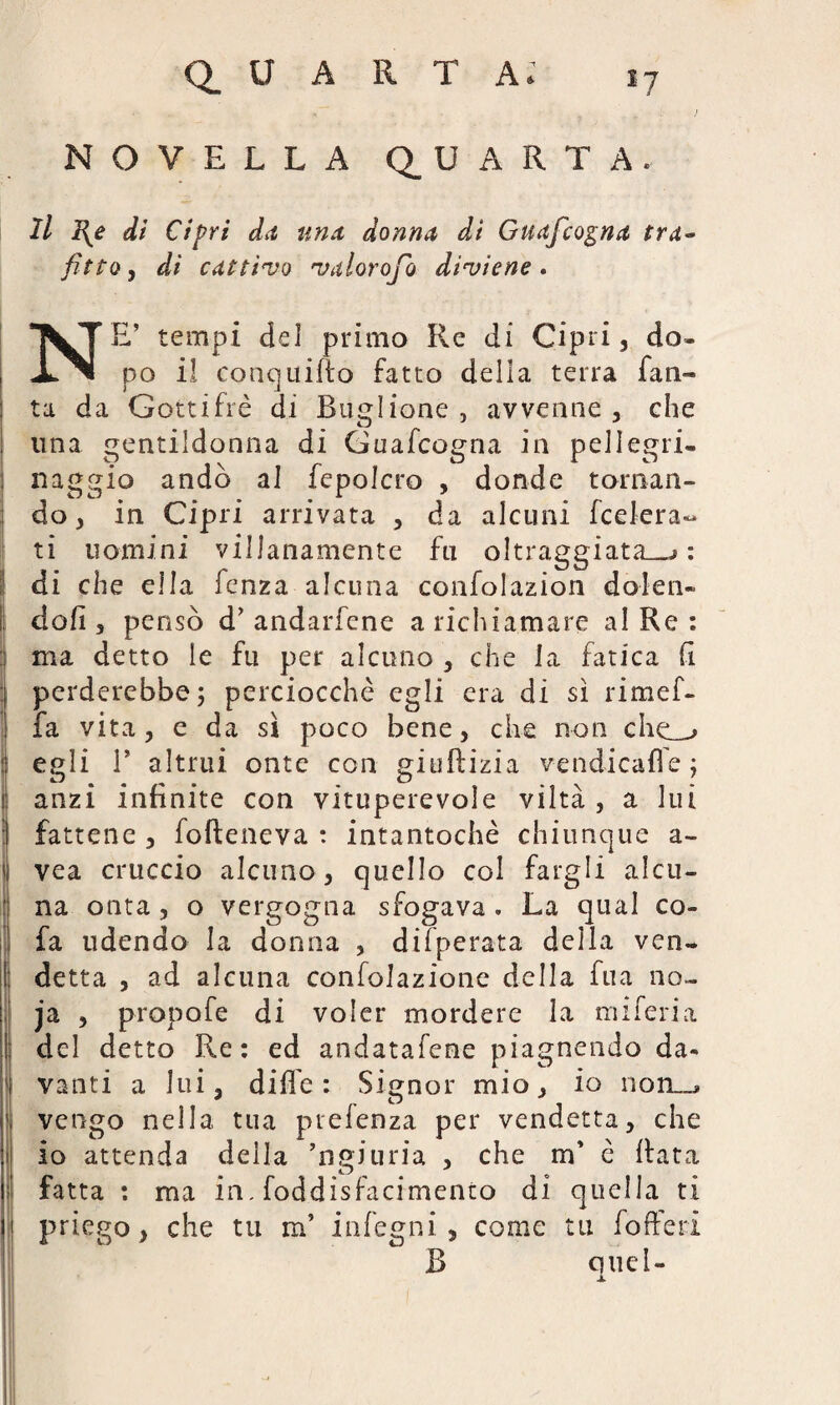 ) Q_ U A R T A: i- NOVELLA QUARTA. Il I{e di Cìpri da una donna dì Guafcogna tra¬ fitto, di cattivo valorofo diviene. NE’ tempi del primo Re di Cipri, do¬ po il conquido fatto della terra Tan¬ ta da Gottifrè di Buglione , avvenne, che una gentildonna di Guafcogna in pellegri. naggio andò al fepolcro , donde tornan¬ do, in Cipri arrivata , da alcuni federa¬ ti uomini villanamente fu oltraggiata_> : di che ella fenza alcuna confolazion dolen¬ doli , pensò d’ andarfene a richiamare al Re : ma detto le fu per alcuno , che la fatica fi perderebbe; perciocché egli era di sì rimef- fa vita, e da sì poco bene, che non che_> egli T altrui onte con giuftizia vendicafle ; anzi infinite con vituperevole viltà, a lui fattene , fofleneva : intantochè chiunque a- vea cruccio alcuno, quello col fargli alcu¬ na onta , o vergogna sfogava . La qual co- fa udendo la donna , difperata della ven¬ detta , ad alcuna confolazione della fua no- ja , propofe di voler mordere la miferia del detto Re: ed andatafene piagnendo da¬ vanti a lui, dille: Signor mio, io non—, vengo nella tua prelenza per vendetta, che io attenda della ’ngiuria , che irf è Rata fatta : ma in. foddisfacimento di quella ti priego, che tu m’ infegni, come tu foderi B quel- x