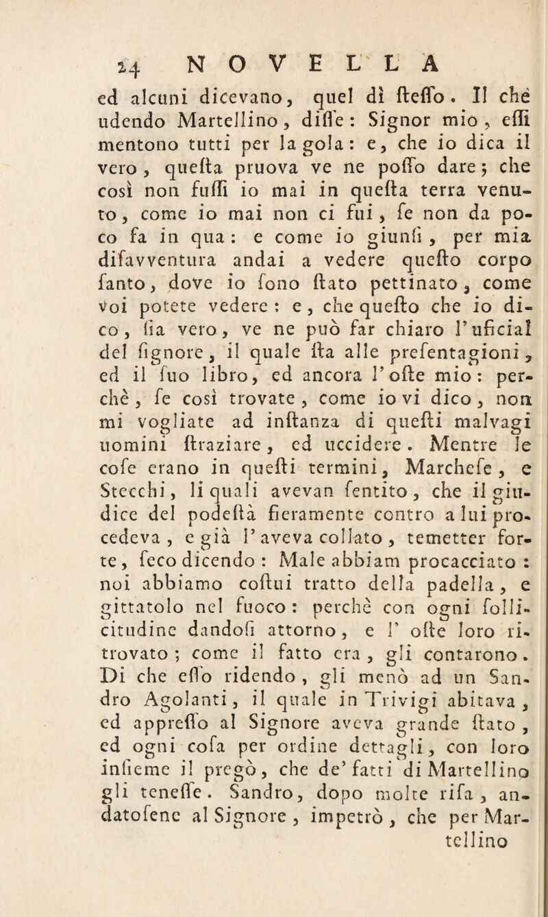 ed alcuni dicevano, quel dì fi e fio . I! che udendo Martellino, dille : Signor mio, efli mentono tutti per la gola: e, che io dica il vero , quella pruova ve ne poiTo dare ; che così non fuffi io mai in quella terra venu¬ to , come io mai non ci fui, Te non da po¬ co fa in qua : e come io giunh , per mia, difavventura andai a vedere quello corpo fante, dove io fono llato pettinato, come voi potete vedere : e , che quello che io di¬ co , ha vero, ve ne può far chiaro Tufìcial del fignore, il quale ila alle prefentagioni , ed il fuo libro, ed ancora bolle mio: per¬ chè , fe così trovate , come io vi dico , non mi vogliate ad inllanza di quelli malvagi uomini ftraziare, ed uccidere. Mentre le cole erano in quelli termini, Marchefe , e Stecchi, li quali avevan fentito, che il giu¬ dice del podellà fieramente contro a lui pro¬ cedeva , e già r aveva collato , temetter for¬ te, feco dicendo: Male abbiam procacciato : noi abbiamo collui tratto della padella, e gittatolo nel fuoco : perchè con ogni folli- citudine dandoli attorno, e T olle loro ri¬ trovato; come il fatto era, gli contarono. Di che elio ridendo , gli menò ad un San- dro Agolanti, il quale in Trivigi abitava, ed appreflo al Signore aveva grande flato , cd ogni cofa per ordine dettagli, con loro infieme il pregò, che de’fatti di Martellino gli renelle. Sandro, dopo molte rifa, an- datofenc al Signore , impetrò , che per Mar¬ tellino