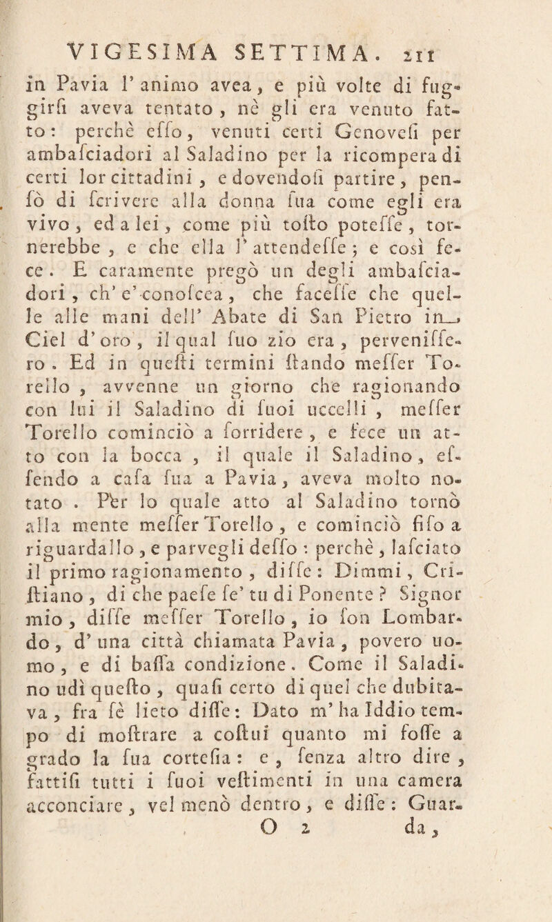 In Pavia l’animo avea, e più volte di fug¬ girli aveva tentato , nè gli era venuto fat¬ to : perchè effe, venuti certi Genove!! per ambafeiadori al Saladino per la ricompera di certi lor cittadini , e dovendoli partire, pen- lò di feri vere alla donna ina come egli era vivo, ed a lei, come più tolto poteffe , tor¬ nerebbe , e che ella P attendeffe ; e cosi fe¬ ce . E caramente pregò un degli ambafeia¬ dori , eh’ e’ conolcea , che facefle che quel¬ le alle mani dell’ Abate di San Pietro irx_» Ciel d’oro, il qual fuo zio era, perveniffe- ro . Ed in quelli termini (landò meffer To¬ rello , avvenne un giorno che ragionando con lui il Saladino di fuoi uccelli , meffer Torello cominciò a (arridere , e fece un at¬ to con la bocca , il quale il Saladino, ef¬ fondo a cafa fua a Pavia, aveva molto no¬ tato . Pèr lo quale atto al Saladino tornò alla niente meffer Torello , e cominciò fifa a riauardallo , e par vegli deffo : perchè , lafciato ., . . r 0 1 • r r f ttx * • il primo ragionamento , ante: Dimmi, Cri- ltiano , di che paefe fe’ tu di Ponente ? Signor mio , dille meffer Torello , io fon Lombar¬ do, d’una città chiamata Pavia , povero uo¬ mo, e di balìa condizione. Come il Saladi¬ no udì quello , quali certo di quei che dubita¬ va , fra fè lieto dille : Dato m’ha Iddio tem¬ po di m oprare a coll iti quanto mi folle a grado la fua corte fi a : e, fenza altro dire, fattili tutti i fuoi veflimenti in una camera , vel menò dentro, e dille: Guar- O 2 da y acconciare