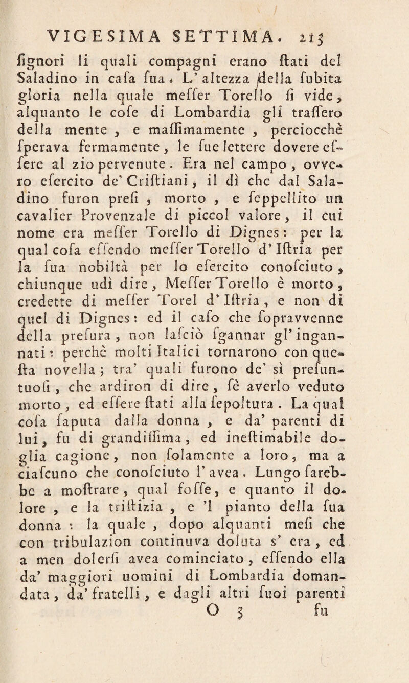 fignori li quali compagni erano flati del Saladino in cala Tua * L’ altezza della fubita gloria nella quale meffer Tore/lo fi vide , alquanto le cofe di Lombardia gli tratterò della mente , e maflìmamente , perciocché fperava fermamente , le fue lettere dovere ef- fere al zio pervenute . Era nel campo, ovve¬ ro efercito de’ Criftiani, il dì che dal Sala¬ dino furon prefi , morto , e feppellito un cavalier Provenzale di picco! valore, il cui nome era meffer Torello di Dignes : per la qual cofa effendo meffer Torello d’Iflria per la fua nobiltà per lo efercito conofciuto , chiunque udì dire, Meffer 1 creilo è morto, credette di meffer Torel d’Iflria , e non di quel di Dignes: ed il cafo che fopravvenne della prefura, non Iafciò fgannar gl’ ingan¬ nati : perchè molti Italici tornarono con que¬ lla novella ; tra’ quali furono de’ sì prefun- tuofi , che ardiron di dire, fé averlo veduto morto , ed effere flati alia fepoltura . La qual cofa faputa dalla donna , e da’ parenti dì lui, fu di grandifiìma , ed ineftimabile do¬ glia cagione, non (blamente a loro, ma a ciafcuno che conofciuto V avca . Lungo fareb¬ be a inoltrare , qual foffe, e quanto il do¬ lore , e la trilfizia , c ’l pianto della fua donna : la quale , dopo alquanti mefi che con tribulazion continuva doluta s* era , ed a men dolerli avca cominciato, effendo ella da’ maggiori uomini di Lombardia doman¬ data , da’fratelli, e dagli altri Tuoi parenti