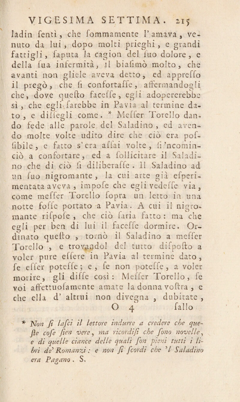 ladin Tenti, che Tommamente I’ amava 3 ve¬ nuto da lui , dopo molti prieghi , e grandi fattigli, lanuta la cagion del luo dolore, e della lua infermità, lì biahmò molto, che avanti non gliele aveva detto, ed appretto il pregò, che fi confortatte, affermandogli che, dove quello facefle, egli adopererebbe sì , che egli,farebbe in Pavia al termine da» to , e diiiegli come. * Metter Torello dan¬ do fede alle parole del Saladino , ed aven¬ do molte volte udito dire che ciò era pof- lìbile, e fatto s’era affai volte, lì’ncomin- ciò a confortare, ed a iollicitare il Saladi¬ no che di ciò fi dilibetafle . Il Saladino ad un fuo nigromante , la cui arte già efperù meritata aveva , impofe che egli vedette via, come metter Torello (opra un letto in una notte fotte portato a Pavia. A cui il nigro¬ mante rifpofe , che ciò laria fatto : ma che egli per ben di lui il facelfe dormire. Or¬ dinato quello , tornò il Saladino a metter Torello , e trovendei del tutto difp-ofto a voler pure ettere in Pavia al termine dato, fe efier potette ; e , le non potette , a voler morire, gli ditte così: Metter Torello, fe voi affetti! ola mente amate la donna volita , e che ella d’ altrui non divesrna , dubitate , O 4 fallo * Non fi Infici il lettore indurre a credere che que- fte cofie fien vere, ma rie or di fi che fono novelle, e di quelle ci ance delle quali fon pieni tutti i li¬ bri de'1 Romanzi : e non fi [cordi che ’/ Saladino era Pagano . S,