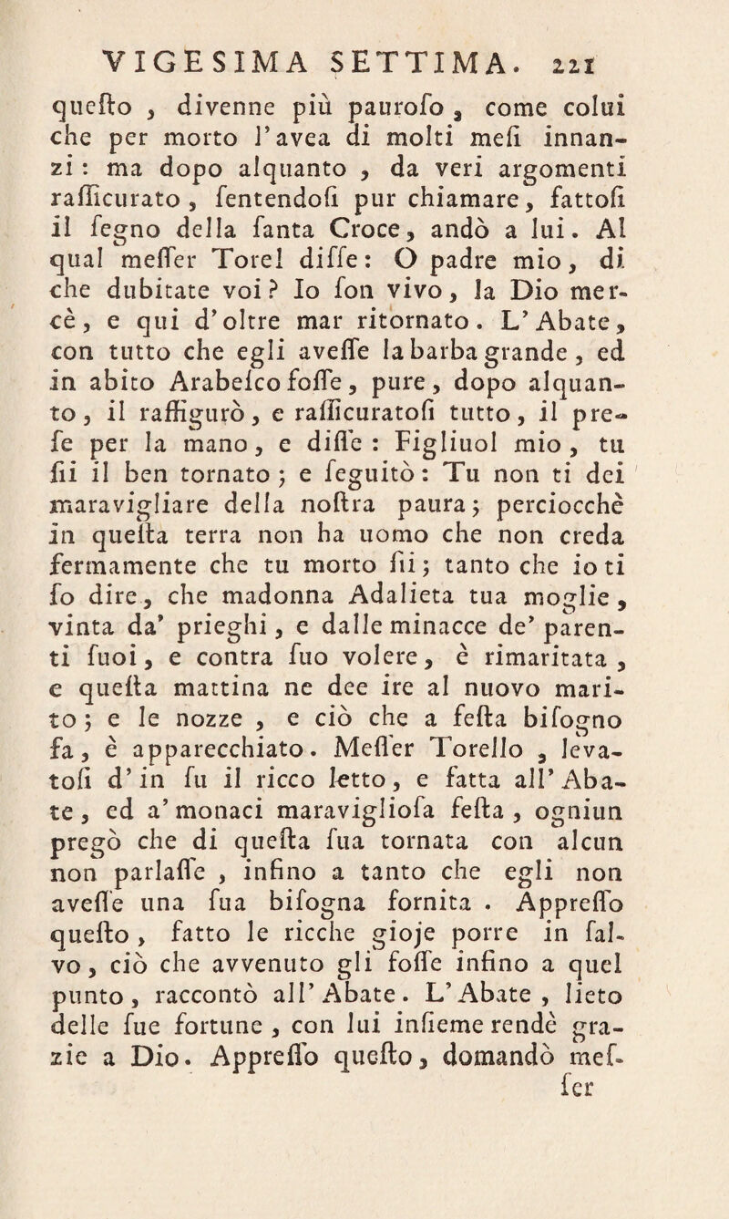 quello , divenne più paurofo , come colui che per morto J’avea ai molti meli innan¬ zi : ma dopo alquanto , da veri argomenti rafficurato , fentendofì pur chiamare, fattoli il fegno della Tanta Croce, andò a lui. Al qual melfer Tore! diffe: O padre mio, di che dubitate voi? Io fon vivo, la Dio mer¬ cè, e qui d’oltre mar ritornato. L’Abate, con tutto che egli avelie la barba grande , ed in abito Arabelco folle, pure, dopo alquan¬ to, il raffigurò, e rafficuratofi tutto, il pre¬ de per la mano, e diffe : Figliuol mio, tu fii il ben tornato; e feguitò: Tu non ti dei maravigliare della noftra paura; perciocché in quella terra non ha uomo che non creda fermamente che tu morto fii ; tanto che io ti fo dire, che madonna Adalieta tua moglie , vinta da’ prieghi, e dalleminacce de’paren¬ ti fuoi, e centra fuo volere, è rimaritata, e quella mattina ne dee ire al nuovo mari¬ to ; e le nozze , e ciò che a fella bifogno fa, è apparecchiato. Mefler Torello , leva¬ toli d’in fu il ricco tetto, e fatta all’Aba¬ te, ed a’monaci maravigliofa fella, ogniun pregò che di quella fua tornata con alcun non parlalfe , infino a tanto che egli non avelie una fua bifogna fornita . Appretto quello , fatto le ricche gioje porre in ful¬ vo , ciò che avvenuto gli folle infino a quel punto, raccontò all’Abate. L’Abate, lieto delle fue fortune, con lui infieme rendè gra¬ zie a Dio. Appreffo quello, domandò mef-