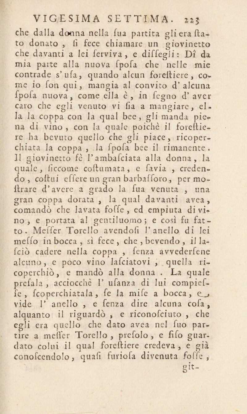 che dalla donna nella fua partita gli era fla¬ to donato , li fece chiamare un giovinetto che davanti a lei ferviva , e diffegli : Di da mia parte alla nuova fpofa che nelle mie contrade s’ ufa , quando alcun forefliere , co¬ me io fon qui, mangia al convito d’ alcuna fpofa nuova, come ella è, in fegno d’ aver caro che egli venuto vi ha a mangiare, el¬ la la coppa con la qual bee , gli manda pie¬ na di vino , con la quale poiché il foreflie- re ha bevuto quello che gli piace, ricoper¬ chiata la coppa , la fpofa bee il rimanente . 11 giovinetto fé l’ambasciata alla donna, la quale, ficeome coflumata, e favia , creden¬ do , cofèui effere un gran barbafforo, per mo¬ lti-are d’avere a grado la fua venuta , una gran coppa dorata , la qual davanti avea , comandò che lavata foffe , ed empiuta divi¬ no, e portata al gentiluomo; e così fu fat¬ to. Meffer Torello avendoli 1’anello di lei meffo in bocca , sì fece , che , bevendo , il la- fciò cadere nella coppa , fenza avvederfene alcuno, e poco vino Jafciatovi , quella ri¬ coperchiò, e mandò alla donna . La quale prefala , acciocché 1’ ufanza di lui compief- fe , fcoperchiatala, fe la mife a bocca, e__* vide T anello , e fenza dire alcuna cola, alquanto il riguardò , e riconofciuto , che egli era quello che dato avea nel fuo par¬ tire a meffer Torello, prefolo , e fifo guar¬ dato colui il qual forefliere credeva , e già conofcendolo, quali furiola divenuta foffe,