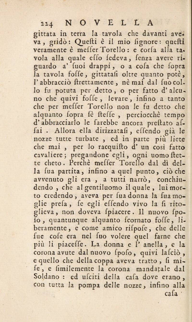 gittata in terra la tavola che davanti ave-» va 5 gridò: Quefti è il mio fignore : quelli veramente è meffer Torello : e corfa alla ta¬ vola alla quale effo ledeva 3 lenza avere ri¬ guardo a’ Tuoi drappi, o a cofa che fopra la tavola folle 3 gittata!! oltre quanto potè, T abbracciò Erettamente, nè mai dal fuo col¬ lo fu potuta per detto, o per fatto d’alcu¬ no che quivi folle , levare, infino a tanto che per meller Torello non le fu detto che alquanto fopra lè delle , perciocché tempo d* abbracciarlo le farebbe ancora predato af¬ fai . Allora ella dirizzatali , effendo già le nozze tutte turbate ? ed in parte più liete che mai , per lo racquifto d* un così fatto cavaliere; pregandone egli, ogni uomo det¬ te cheto. Perchè meffer Torello dal dì del¬ la fua partita, infino a quel punto, ciò che avvenuto gli era , a tutti narrò, conchiu¬ dendo , che al gentiluomo il quale , lui mor¬ to credendo, aveva per fua donna la fua mo¬ glie prela , le egli effendo vivo la fi rito¬ glieva, non doveva fpiacere. Il nuovo Ipo- io, quantunque alquanto fcornato folle, li¬ beramente, e come amico rifpofe, che delle fue cofe era nel fuo volere quel farne che più li piaceffe. La donna e P anella , e la corona avute dal nuovo fpofo, quivi lafciò , e quello che della coppa aveva tratto, fi mi- fe , e fimilemente la corona mandatale dal Soldano : ed ufciti della cafa dove erano , con tutta la pompa delle nozze, infino alla cafa '