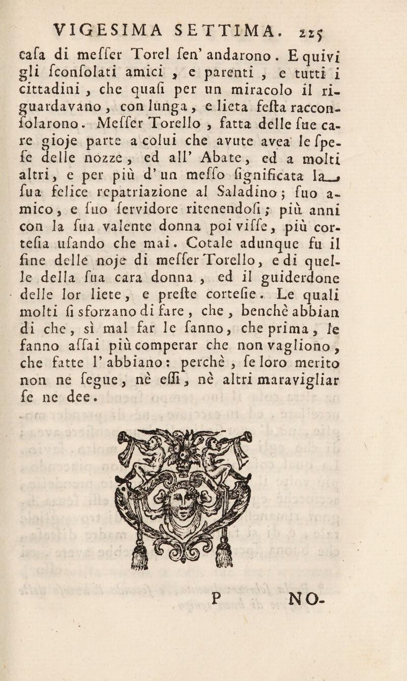 cala di meffer Torel fea’andarono . E quivi gli fconfolati amici , e parenti , e tutti i cittadini * che quali per un miracolo il ri¬ guardavano , con lunga , e lieta fella raccon- fidarono. Meffer Torello , fatta delle fue ca¬ re gioje parte a colui che avute avea le fpe- fe delle nozze, ed all’ Abate, ed a molti altri, e per più d’un meffo lignificata la . iua felice rcpatriazione al Saladino 5 Aio a- mico, e (no fervidore ritenendoli; più anni con la fua valente donna poi ville, più cor- telìa tifando che mai. Cotale adunque fu il fine delle noje di meffer Torello, e di quel¬ le della fua cara donna , ed il guiderdone delle lor liete, e prette cortelie. Le quali molti fi sforzano di fare , che , benché abbian di che, sì mal far le fanno, che prima, le fanno affai più comperar che nonvagìiono, che fatte l’abbiano: perchè, fe loro merito non ne fegue, nè elfi , nè altri maravigliar fe ne dee. P NO-