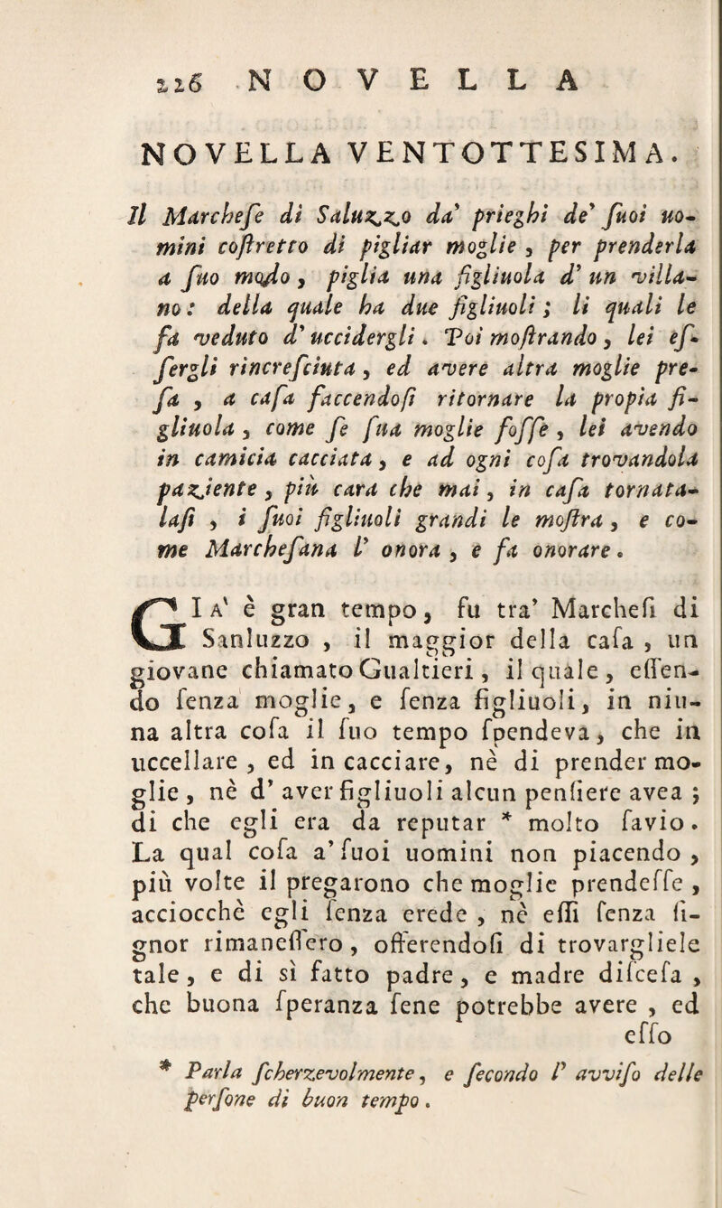 £2.6 NOVELLA NOVELLA VENTOTTESIMA. il Marcbefe dì Saluto da prieghi de' fuoi uo¬ mini coflretto di pigliar moglie , per prenderla a fuo mqfio, piglia una figliuola d’ un 'villa¬ no : della quale ha due figliuoli ; li quali le fa veduto d'uccidergli. Tot moftrando, lei ef- fergli rìncrefciuta, ed avere altra moglie pre¬ fa , a cafa [accendofi ritornare la propia fi¬ gliuola 3 come fe fina moglie foffe , lei avendo in camicia cacciata, e ad ogni cofa trovandola paziente y piu cara che mai, in cafa tornata» Ufi 3 i fuoi figliuoli grandi le moftra, e co¬ me Marchefana l' onora 3 e fa onorare. Gl a' è gran tempo, fu tra’ Marchefi di Sanluzzo , il maggior della cafa , im giovane chiamato Gualtieri , il quale, ellen- do fenza moglie, e fenza figliuoli, in nin¬ na altra cofa il fuo tempo fpendeva, che in uccellare, ed in cacciare, nè di prender mo- g’ie» nè d’ aver figliuoli alcun penliere avea ; di che egli era da reputar * molto favio. La qual cofa a’fuoi uomini non piacendo, più volte il pregarono che moglie prendeffe , acciocché egli lenza erede , nè effi fenza iì- gnor rimaneflero, offerendoli di trovargliele tale, e di sì fatto padre, e madre dilcefa , che buona fperanza fene potrebbe avere , ed effo # Parla fcherzevolmente, e fecondo P avvifo delle perfine di buon tempo.