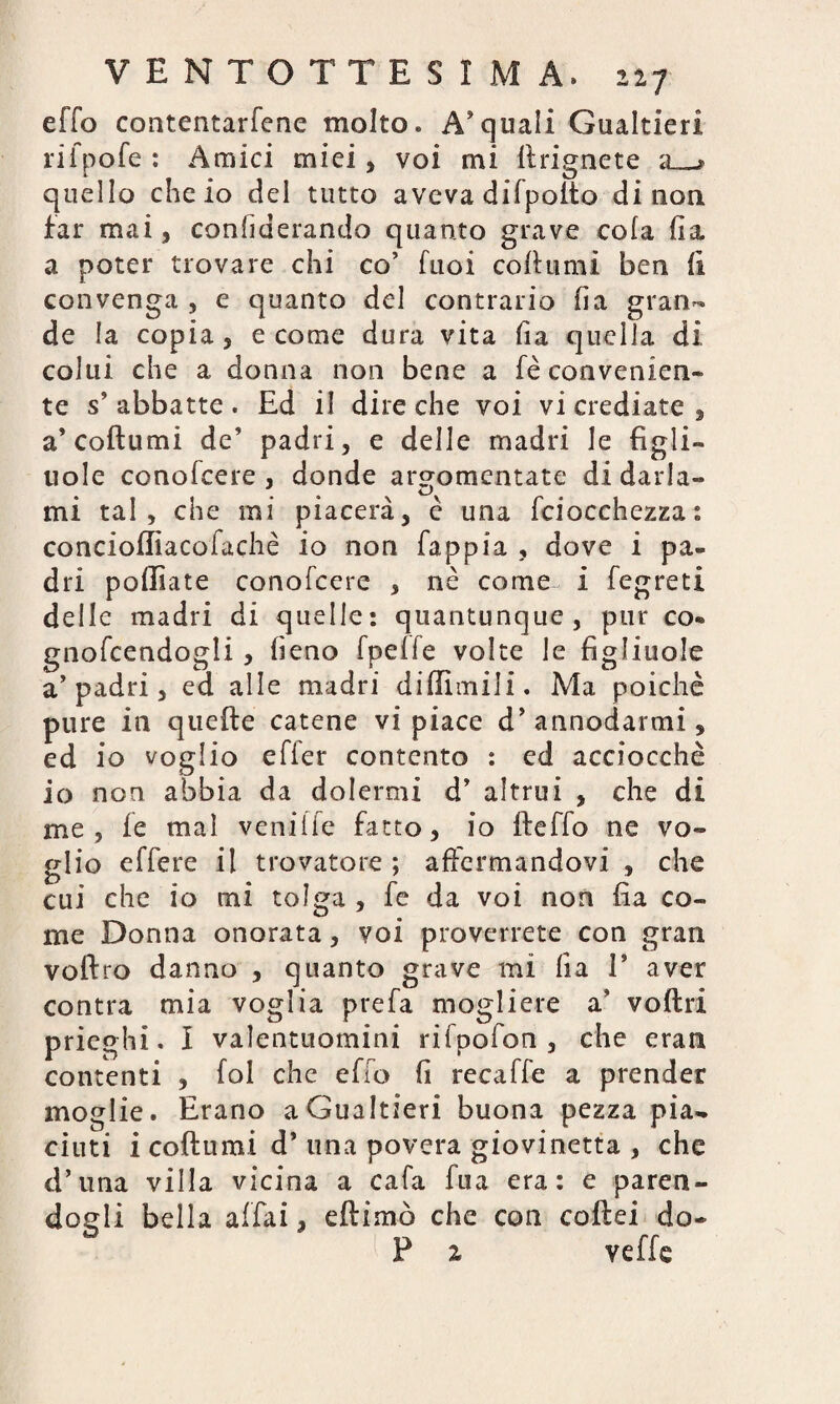 effo contentarfene molto « Acquali Gualtieri rifpofe : Amici miei, voi mi ftrignete a_» quello che io del tutto aveva difpofto di non far mai, considerando quanto grave cola (la a poter trovare chi co’ Tuoi co (fumi ben (i convenga , e quanto del contrario ha gran¬ de la copia, e come dura vita fia quella di colui che a donna non bene a fè convenien¬ te s’abbatte. Ed il dire che voi vi crediate, a’coftumi de’ padri, e delle madri le figli¬ uole conofcere , donde argomentate di ciarla¬ mi tal, che mi piacerà, è una fciocchezza: conciofliacofachè io non fappia , dove i pa¬ dri polliate conofcere , nè come^ i fegreti delle madri di quelle: quantunque, pur co- gnofcendogli, fieno fpeffe volte le figliuole a’padri, ed alle madri diffimili. Ma poiché pure in quefte catene vi piace d’ annodarmi, ed io voglio efier contento : ed acciocché io non abbia da dolermi d’ altrui , che di me, fe mal veniffe fatto, io fteffo ne vo¬ glio effere il trovatore ; affermandovi , che cui che io mi tolga , fe da voi non fia co¬ me Donna onorata, voi proverrete con gran voftro danno , quanto grave mi ha 1* aver contra mia voglia prefa mogliere a’ voftri prieghi. I valentuomini rifpofon , che eran contenti , fol che efio fi recaffe a prender moglie. Erano a Gualtieri buona pezza pia¬ ciuti i coftumi d’ una povera giovinetta , che d’una villa vicina a cafa fua era: e paren¬ dogli bella affai, eftimò che con coftei do- P z veffe