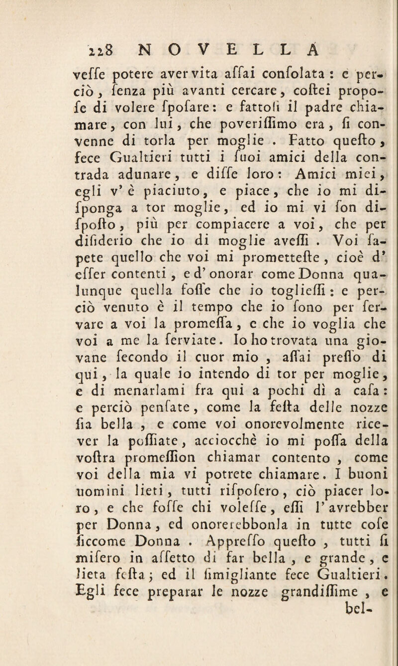 veffe potere aver vita affai confolata : e per¬ ciò , fenza più avanti cercare, coftei propo- fe di volere fpofare: e fattoli il padre chia¬ mare, con lui, che poveriftìmo era, fi con¬ venne di torla per moglie . Fatto quefto, fece Gualtieri tutti i fuoi amici della con¬ trada adunare , e diffe loro : Amici miei, egli v* è piaciuto, e piace, che io mi di- fponga a tor moglie, ed io mi vi fon di- fpofto, più per compiacere a voi, che per difiderio che io di moglie avelli . Voi fa- pete quello che voi mi promettefte , cioè d* effer contenti , e d’onorar come Donna qua¬ lunque quella foffe che io togliefli : e per¬ ciò venuto è il tempo che io lono per fer- vare a voi la promefla, e che io voglia che voi a me la ferviate. Io ho trovata una gio¬ vane fecondo il cuor mio , affai predò di qui, la quale io intendo di tor per moglie, e di menarlami fra qui a pochi dì a cafa : e perciò penfate, come la fella delle nozze fia bella , e come voi onorevolmente rice¬ ver la pofliate, acciocché io mi pofia della voftra promeflìon chiamar contento , come voi della mia vi potrete chiamare. I buoni uomini lieti, tutti rifpofero, ciò piacer lo¬ ro, e che foffe chi voleffe, efli 1’ avrebber per Donna, ed onorerebbonla in tutte cofe li eco me Donna . Appreffo quefto , tutti fi mifero in affetto di far bella , e grande , e lieta fefta3 ed il fimigliante fece Gualtieri. Egli fece preparar le nozze grandiflime , e bel-