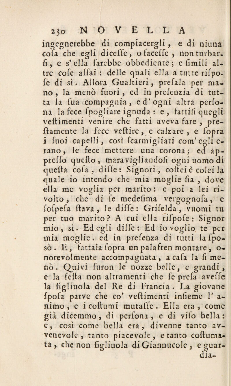 ingegnerebbe di compiacergli, e di ninna cola che egli diceffe, ofaceffe, non turbar¬ ii, e s’ella farebbe obbediente ; e Umili al¬ tre cofe affai : delle quali ella a tutte rifpo- fe di sì. Allora Gualtieri, prefala per ma¬ no, la menò fuori, ed in prefenzia di tut¬ ta la fua compagnia, ed’ogni altra perfo- na la fece foogliare ignuda : e, fattili quegli veflimenti venire che fatti aveva fare , pre¬ ttamente la fece veftire, e calzare , e fopra i fuoi capelli, così fcarmigliati com’eglie- rano, le fece mettere una corona; ed ap¬ pi e ffo quello, maravigliandoli ogniuomodi quella cofa , diile: Signori, coltei è colei la quale io intendo che mia moglie fia , dove ella me voglia per marito : e poi a lei ri¬ volto , che di fe medefima vergognofa, e fofpefa flava, le diffe: Grifelda, vuomi tu per tuo marito? A cui ella rifpofe : Signor mio, sì. Ed egli diffe: Ed io voglio te per mia moglie, ed in prefenza di tutti la fpo- sò. E, fattala fopra un palafren montare, o- norevolmente accompagnata , a cafa la fi me¬ nò . Quivi furon le nozze belle, e grandi, e la fella non altramenti che fe prefa aveffe la figliuola del Re di Francia . La giovane fpofa parve che co’ veflimenti inlìeme V a- nimo , e i coftumi mutaffe . Ella era , come già dicemmo, di perfona , e di vifo bella: e, così come bella era, divenne tanto av- venevole , tanto piacevole, e tanto coftuma- ta , che non figliuola di Giannucole , e guar-