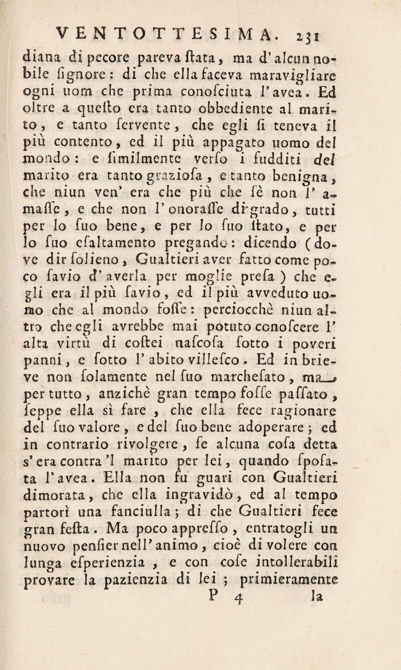 diana di pecore pareva fiata, ma d’alcun no^ bile lignote : di che ella faceva maravigliare ogni uom che prima conofciuta l’avea. Ed oltre a quello era tanto obbediente al mari» to, e tanto fervente , che egli li teneva il più contento, ed il più appagato uomo del mondo : e Umilmente verfo i fudditi del marito era tanto graziofa , e tanto benigna , che niun ven’ era che più che fè non i* a- maffc , e che non P onora ile df grado, tutti per Io fuo bene, e per lo fuo llato, e per lo fuo efaltamento pregando : dicendo ( do¬ ve dirfolieno, Gualtieri aver fatto come po¬ co favio d’ averla per moglie prefa ) che e» gli era il più favio, ed il più avveduto uo¬ mo che al mondo folle : perciocché niun al¬ tro che egli avrebbe mai potuto ccnofcere V alta virtù di collei nafcofa fotto i poveri panni, e fotto 1* abito villefco. Ed inbrie- ve non folamente nei fuo marchefato, ma * per tutto , anziché gran tempo foffe paffato , feppe ella sì fare , che ella fece ragionare del fuo valore, e del fuo bene adoperare; ed in contrario rivolgere , fe alcuna cofa detta s* era contra ’I marito per lei, quando fpofa- ta l’avea. Ella non fu guari con Gualtieri dimorata, che ella ingravidò, ed al tempo partorì una fanciulla ; di che Gualtieri fece gran fella . Ma poco appreffo , entratogli un nuovo penficr nell’animo > cioè di volere con lunga efperienzia , e con cofe intollerabili provare la pazienzia di lei ; primieramente