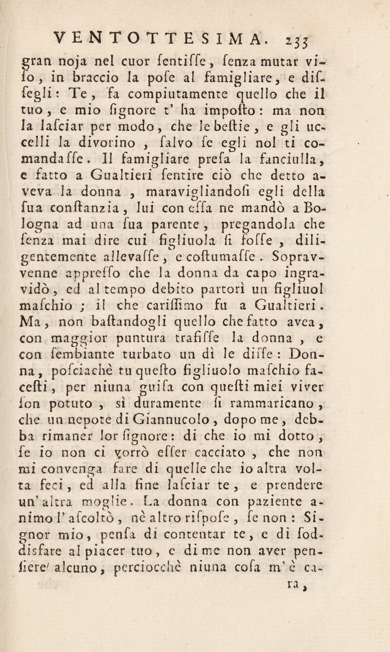 gran noja nel cuor fentiffe, lenza mutar vi- io, in braccio la pofe al famigliare, e dif- fegli : Te , fa compiutamente quello che il tuo , e mio fignore t* ha impotto : ma non la lafciar per modo, che le beffcie , e gli uc¬ celli la divorino , falvo fe egli noi ti co¬ mandale. Il famigliare prefa la fanciulla, e fatto a Gualtieri fentire ciò che detto a- veva la donna , maravigliandoli egli della fua conftanzia, lui con effa ne mandò a Bo¬ logna ad una fua parente , pregandola che fenza mai dire cui figliuola fi forfè , dili¬ gentemente allevaffe, e coftumaffe . Soprav¬ venne appreffo che la donna da capo ingra¬ vidò , ed al tempo debito partorì un figliuol mafchio ; il che cariliimo fu a Gualtieri. Ma, non ballandogli quello chefatto avea , con maggior puntura trafiffe la donna , e con fembiante turbato un dì le di fife : Don¬ na, pofciachè tu quello figliuolo mafchio fa¬ ce Hi , per mima guifa con quelli miei viver fon potuto , sì duramente fi rammaricano , che un nepote di Giannucolo , dopo me, deb¬ ba rimaner lorfignore: di che io mi dotto, fe io non ci \£orrò effer cacciato , che non mi convenga fare di quelle che io altra vol¬ ta feci, ed alla fine lafciar te , e prendere un’altra moglie. La donna con paziente a- nimo r afcoltò , né altro rifpofe , fe non : Si¬ gnor mio, penfa di contentar te, e di fod- disfare al piacer tuo, c di me non aver pen- liere/ alcuno, perciocché niuna cofa m’é ca¬ ra ,