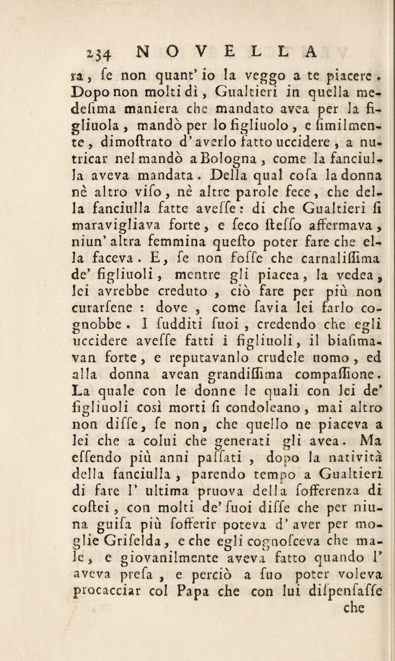 ra, fe non quant* io la veggo a te piacere . Dopo non molti dì, Gualtieri in quella me¬ de fi ma maniera che mandato avea per la fi¬ gliuola, mandò per lo figliuolo , e fìmilmen- te , dimoftrato d’averlo fatto uccidere , a nu¬ tricar nel mandò a Bologna, come la fanciul¬ la aveva mandata. Della qual cofa la donna nè altro vifo, nè altre parole fece, che del¬ la fanciulla fatte avelie : di che Gualtieri fi maravigliava forte, e feco fteffo affermava, niun’ altra femmina quello poter fare che el¬ la faceva. E, fe non foffe che carnaliflìma de’ figliuoli, mentre gli piacea, la vedea, lei avrebbe creduto , ciò fare per più non curarfene : dove , come favia lei farlo co- gnobbe . I (additi Tuoi , credendo che egli uccidere aveffe fatti 1 figliuoli, il biafima- van forte, e reputavamo crudele uomo , ed alla donna avean grandiflìma compafiìone. La quale con le donne le quali con lei de* figliuoli così morti fi condoleano, mai altro non dille, fe non, che quello ne piaceva a lei che a colui che generati gli avea. Ma effendo più anni paffati , dopo la natività della fanciulla , parendo tempo a Gualtieri di fare 1* ultima pruova della fofferenza di coftei, con molti de'fuoi diffe che per niu- na guifa più fofferir poteva d’ aver per mo¬ glie Grifelda, e che egli cognofceva che ma¬ le, e giovanilmente aveva fatto quando V aveva prefa , e perciò a fuo poter voleva procacciar col Papa che con lui dilpenfaffe