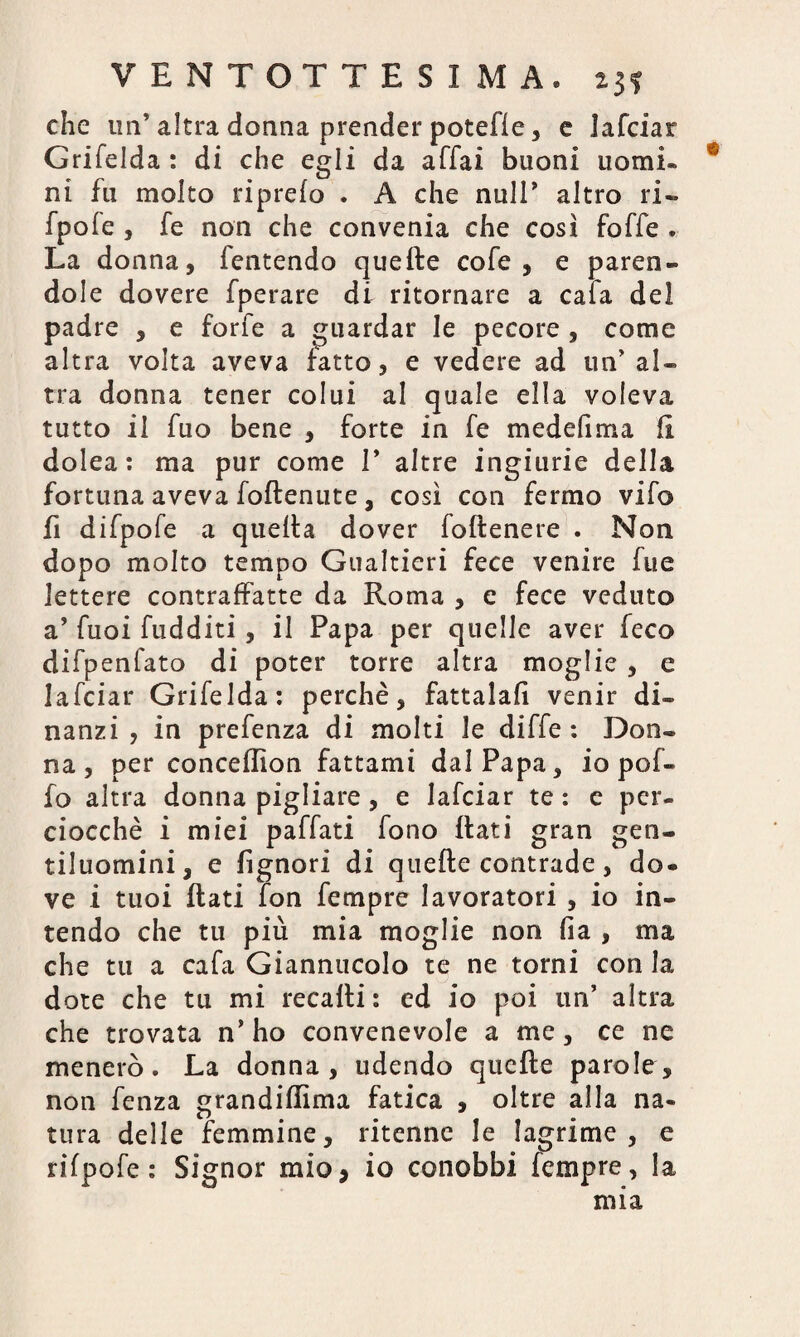 che un’ altra donna prender potefle, e lafciar Grifelda : di che egli da affai buoni uomi¬ ni fu molto riprelo . A che nuli’ altro ri- fpofe , fe non che convenia che così foffe . La donna, fentendo quelle cofe , e paren¬ dole dovere fperare di ritornare a caia del padre , e forfè a guardar le pecore , come altra volta aveva fatto, e vedere ad un’ al¬ tra donna tener colui al quale ella voleva tutto il fuo bene , forte in fe medefima il dolea : ma pur come 1* altre ingiurie della fortuna aveva follenute , così con fermo vifo fi difpofe a quella dover follenere . Non dopo molto tempo Gualtieri fece venire fue lettere contraffatte da Roma , e fece veduto a’ fuoi fudditi, il Papa per quelle aver feco difpenfato di poter torre altra moglie , e lafciar Grifelda: perchè, fattala!! venir di¬ nanzi , in prefenza di molti le diffe : Don¬ na, per concellion fattami dal Papa, io pol¬ io altra donna pigliare, e lafciar te : e per¬ ciocché i miei paffati fono Itati gran gen¬ tiluomini, e fignori di quelle contrade, do¬ ve i tuoi flati fon fempre lavoratori , io in¬ tendo che tu più mia moglie non fia , ma che tu a cafa Giannucolo te ne torni con la dote che tu mi recalti : ed io poi un’ altra che trovata n’ ho convenevole a me, ce ne menerò. La donna, udendo quelle parole, non fenza grandillima fatica , oltre alla na¬ tura delle femmine, ritenne le lagrime, e rifpofe : Signor mio* io conobbi fempre, la mia