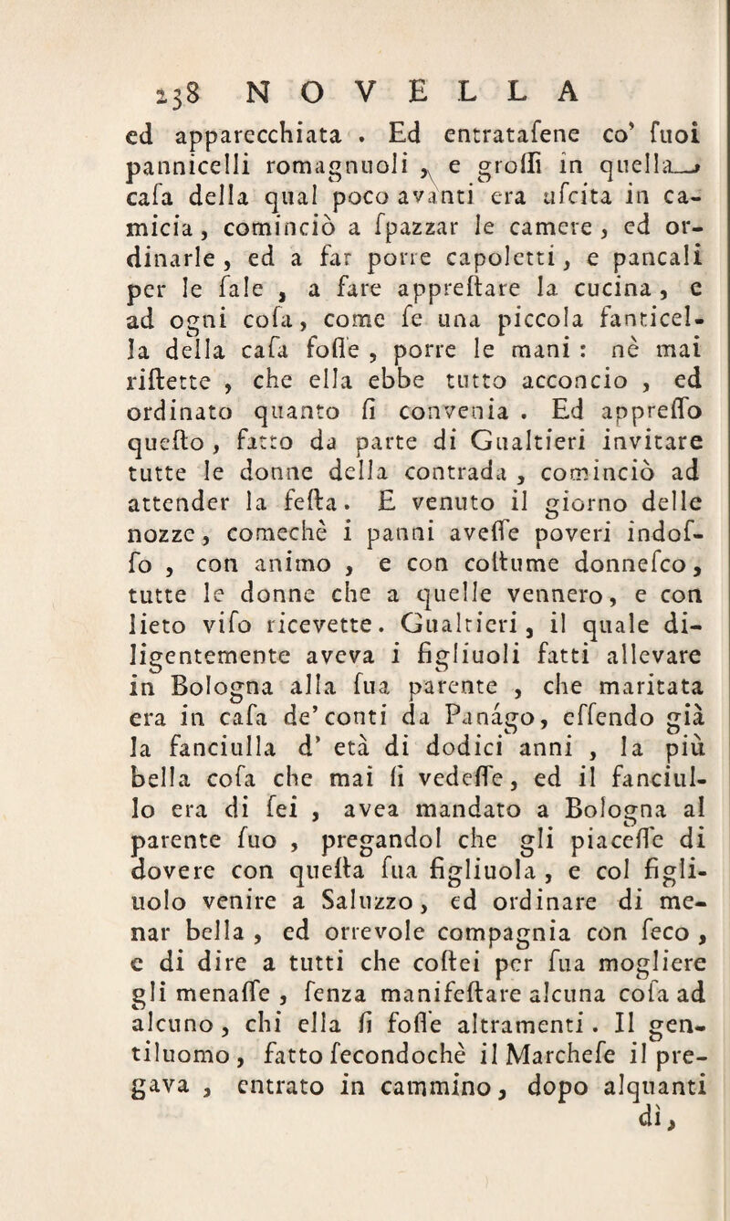 ed apparecchiata . Ed entratafene co' Tuoi pannicelli romagnuoli ,v e grolla in quella.-» cafa della qual poco avanti era tifata in ca¬ micia , cominciò a fpazzar le camere, ed or¬ dinarle , ed a far pone capoletti, e pancali per le fale , a fare apprettare la cucina , e ad ogni cofa, come fe una piccola fanticel- 3a della cafa fotte , porre le mani : nè mai riflette , che ella ebbe unto acconcio , ed ordinato quanto fi convenia . Ed appretto quello , fatto da parte di Gualtieri invitare tutte le donne della contrada , cominciò ad attender la fetta. E venuto il giorno delle nozze, comechè i panni avette poveri indof- fo , con animo , e con collume donnefco, tutte le donne che a quelle vennero, e con lieto vifo ricevette. Gualtieri, il quale di¬ ligentemente aveva i figliuoli fatti allevare in Bologna alla fua parente , che maritata era in cafa de’conti da Panago, effendo già la fanciulla d’ età di dodici anni , la più bella cofa che mai fi vedette, ed il fanciul¬ lo era di fei , avea mandato a Bologna al parente fuo , pregandol che gli piacefle di dovere con quella fua figliuola , e col figli¬ uolo venire a Saluzzo, ed ordinare di me¬ nar bella , ed orrevole compagnia con feco , e di dire a tutti che coftei per fua mogliere gli menatte , fenza manifeflare alcuna cofa ad alcuno , chi ella fi folle altramenti. II £en- tiluomo, fatto fecondochè ilMarchefe il pre¬ gava , entrato in cammino, dopo alquanti