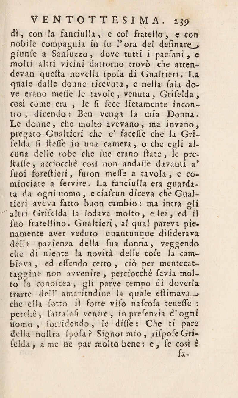 dì, con la fanciulla, e col fratello, e con nobile compagnia in fu l’ora del definare_> giunfe a Sanluzzo, dove tutti i paefani , e molti altri vicini dattorno trovò che atten- devan quella novella Ipofa di Gualtieri. La quale dalle donne ricevuta, e nella fala do¬ ve erano mefi'e le tavole, venuta, Grifelda, così come era , le fi fece lietamente incon¬ tro , dicendo: Ben venga la mia Donna. Le donne , che molto avevano, ma invano, pregato Gualtieri che e’ facefle che la Gri¬ felda fi llefìe in una camera, o che egli al¬ cuna delle robe che lue erano Hate , le pre- flalfe, acciocché così non andafie davanti a* fuoi foreftieri, furon mefi’e a tavola , e co¬ minciate a fervire. La fanciulla era guarda¬ ta da ogni uomo, eciafcun diceva che Gual¬ tieri aveva fatto buon cambio : ma intra gli altri Grifelda la lodava molto, elei, ed il fuo fratellino. Gualtieri, al qual pareva pie¬ namente aver veduto quantunque difiderava della pazienza della fua donna, veggendo che di niente la novità delle cole la cam¬ biava , ed eflendo certo , ciò per mentecat¬ taggine non avvenire , perciocché favia mol¬ to la conofcea , gli parve tempo di doverla trarre cieli’ amaritudine la quale ellimava_-> che ella folto il forte vilo nafeofa tenefle : perché, fattalati venire , in prefenzia d’ogni uomo , forridendo, le dille : Che ti pare delia noftra fpofa ? Signor mio, rifpofeGri¬ felda , a me ne par molto bene : e, fe così é fa—