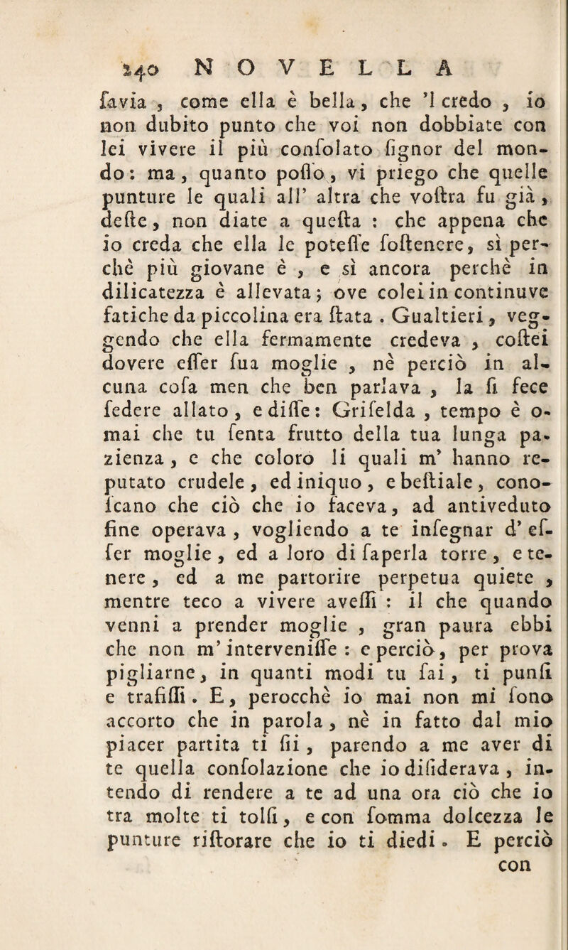 favia j come ella è bella, che ’1 credo , io non dubito punto che voi non dobbiate con lei vivere il più confolato fignor dei mon¬ do: ma, quanto pollo, vi priego che quelle punture le quali all’ altra che vollra fu già , delle, non diate a quella : che appena che io creda che ella le potefle foftencre, sì per¬ chè più giovane è , e sì ancora perchè in dilicatezza è allevata; ove colei in continuve fatiche da piccolina era ftata . Gualtieri , veg- gendo che ella fermamente credeva , collei dovere efifer fua moglie , nè perciò in al¬ cuna cofa men che ben parlava , la fi fece federe allato, e dille: Grifelda , tempo è o- mai che tu fenta frutto delia tua lunga pa* zienza, e che coloro li quali m* hanno re¬ putato crudele, ed iniquo, ebelliale, cono- lcano che ciò che io faceva, ad antiveduto fine operava , vogliendo a te infegnar d* ef- fer moglie, ed a loro di faperla torre, e te¬ nere , ed a me partorire perpetua quiete , mentre teco a vivere avelli : il che quando venni a prender moglie , gran paura ebbi che non m’intervenire : e perciò, per prova pigliarne, in quanti modi tu fai, ti punii e trafilli. E, perocché io mai non mi fono accorto che in parola, nè in fatto dal mio piacer partita ti fii, parendo a me aver di te quella confolazione che io dihderava , in¬ tendo di rendere a te ad una ora ciò che io tra molte ti tollì, e con fomma dolcezza le punture riftorare che io ti diedi » E perciò