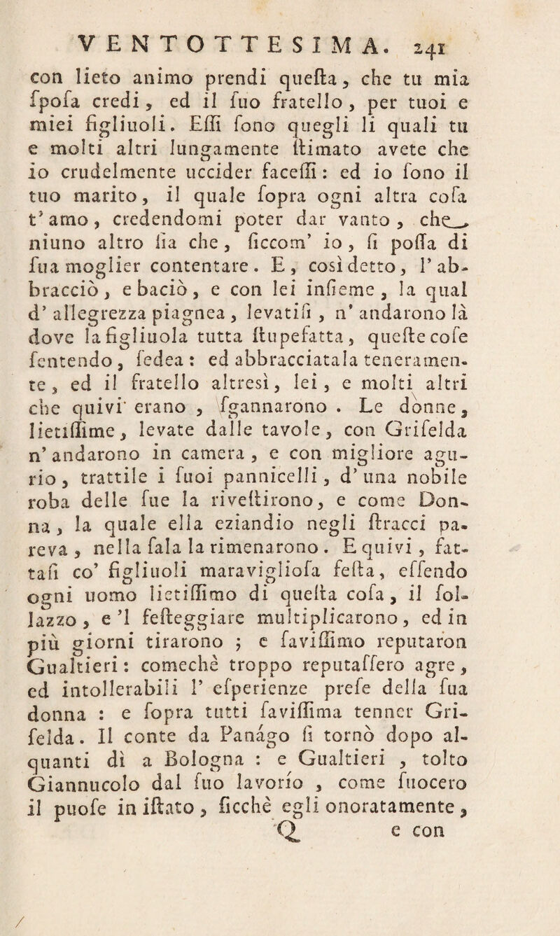 con lieto animo prendi quella , che tu mia fpofa credi, ed il iuo fratello , per tuoi e miei figliuoli. Effi lono quegli li quali tu e molti altri lungamente (limato avete che 10 crudelmente uccider faceffi : ed io fono il tuo marito, il quale fopra ogni altra cola t'amo, credendomi poter dar vanto, che_ niuno altro fia che , ficcom’ io , fi polla di fua moglier contentare . E, così detto, 1’ab¬ bracciò > e baciò, e con lei infieme , la qual d’ allegrezza piagnea , levatili , n’ andarono là dove la figliuola tutta llupefatta, quelle cole fentendo , fedea : ed abbracciatala teneramen¬ te , ed il fratello altresì, lei, e molti altri che quivi'erano , fgannarono . Le donne 5 1 ieti(lime , levate dalle tavole, con Grifelda n’andarono in camera, e con migliore agii-, rio, trattile i Tuoi pannicelli, d’ una nobile roba delle fue la rivellirono, e come Don¬ na, la quale ella eziandio negli (tracci pa¬ reva, nella fala la rimenarono . E quivi, fat¬ ta fi co’ figliuoli maravigliofa feda, effendo ogni uomo lietiffimo dì quella cofa , il fol- lazzo, e’l feffceggiare multiplicarono, ed in più giorni tirarono 5 e favillano reputaron Gualtieri : comechè troppo reputaffero agre, ed intollerabili 1’ efperienze prefe delia fua donna : e fopra tutti favillìma tenncr Gri¬ felda. Il conte da Panàgo fi tornò dopo al¬ quanti di a Bologna : e Gualtieri , tolto Giannucolo dal fuo lavorio , come fuocero 11 puofe iniftato, Picchè egli onoratamente, e con