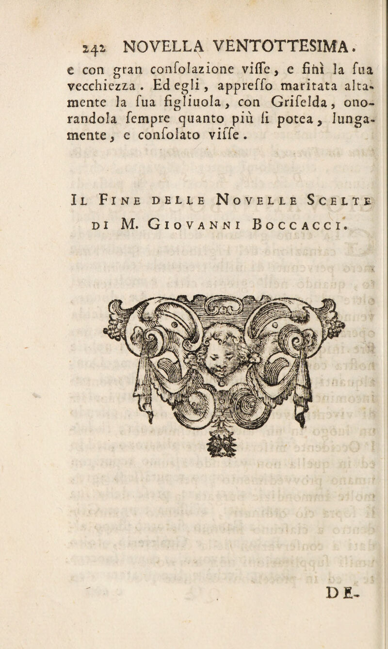 x4i NOVELLA VENTOTTESIMA. e con gran confolazione vifle, e finì la fna vecchiezza. Ed egli, appreffo maritata alta¬ mente la fua figliuola, con Grifelda, ono¬ randola Tempre quanto più li potea, lunga¬ mente , e consolato ville . Il Fine delle Novelle Scelte di M. Giovanni Boccacci. DE-