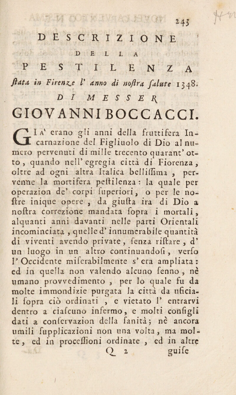 *45 DESCRIZIONE della pestilenza flato, in Firenze l' anno di noftrn falate 1348. DI M E S S E F. GIOVANNI BOCCACCI. Gl a' erano gli anni della fruttifera In¬ carnazione del Figliuolo di Dio al nu¬ mero pervenuti di mille trecento quarant’ot¬ to , quando nell5 egregia citta di Fiorenza, oltre ad ogni altra Italica bellidìma , per¬ venne la mortifera peftilenza : la quale per operazion de’ corpi fuperiori, o per le no¬ li re inique opere , da giuda ira di Dio a nodra correzione mandata fopra i mortali, alquanti anni davanti nelle parti Orientali incominciata , quelle d’innumcrabile quantità di viventi avendo private , fenza ridare , d5 un luogo in un altro continuandoli, verfo P Occidente miferabilmente s’era ampliata: ed in quella non valendo alcuno fenno , nè umano provvedimento , per lo quale fu da molte immondizie purgata la città da inficia¬ li fopra ciò ordinati , e vietato P entrarvi dentro a ciafcuno infermo, e molti configli dati a confcrvazion della fanità; nè ancora umili fupplicazioni non una volta, ma mol¬ te , ed in procdlìoni ordinate , ed in altre O z guife