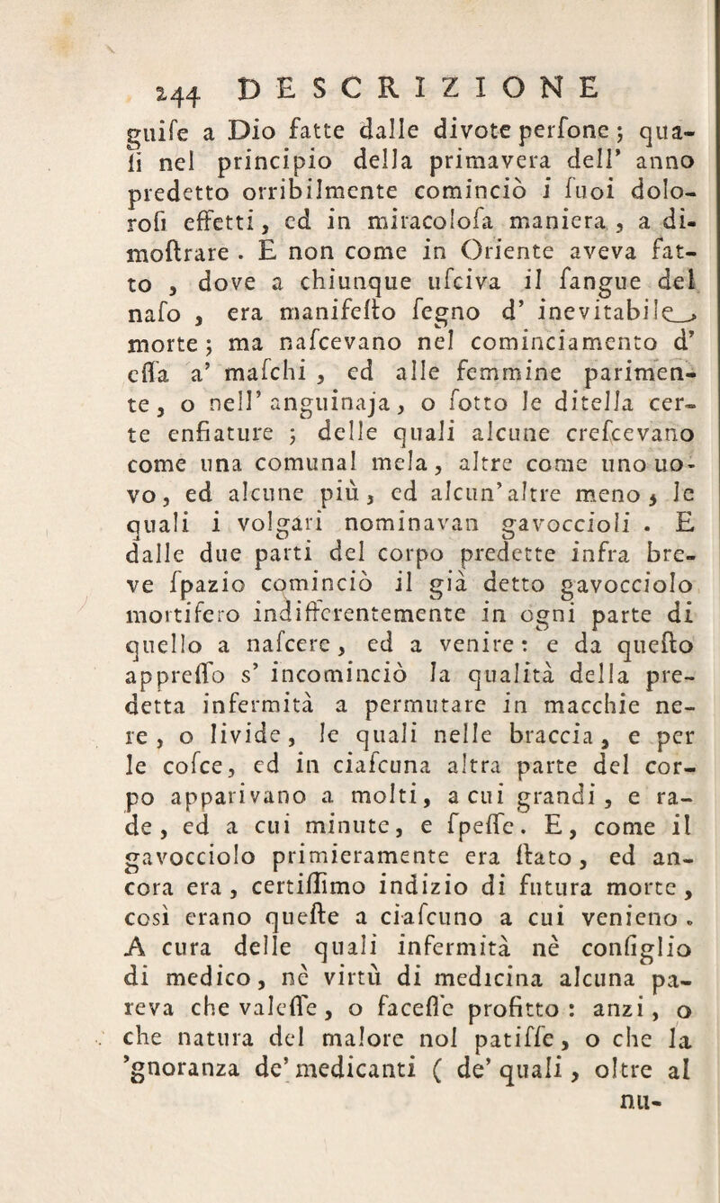 guife a Dio fatte dalle divote perfone ; qua¬ li nel principio della primavera dell* anno predetto orribilmente cominciò i fuoi dolo- rofi effetti, cd in miracolofa maniera, a di- moftrare . E non come in Oriente aveva fat¬ to , dove a chiunque ufciva il fangue del nafo , era manifeffo fegno d’ inevitabile^ morte; ma nafeevano nel cominciamento d’ cila a’ maichi , ed alle femmine parimen¬ te, o nell’ anguinaja, o fotta le diteJJa cer¬ te enfiature ; delle quali alcune crescevano come una comunal mela, altre come uno uo¬ vo, ed alcune più, ed alcun’altre meno 5 le quali i volgari nominavan gavoccioli . E dalle due parti del corpo predette infra bre¬ ve fpazio cominciò il già detto gavocciolo mortifero indifferentemente in ogni parte di quello a nafeere, ed a venire: e da quello appreffo s’ incominciò la qualità della pre¬ detta infermità a permutare in macchie ne¬ re , o livide, le quali nelle braccia, e per le cofce, ed in cialcuna altra parte del cor¬ po apparivano a molti, acni grandi, e ra¬ de , ed a cui minute, e fpeffe. E, come il gavocciolo primieramente era flato, ed an¬ cora era, certiflimo indizio di futura morte, così erano quefte a ci-a forno a cui venieno . A cura delle quali infermità nè configlio di medico, nè virtù di medicina alcuna pa¬ reva che valefle , o faceffe profitto: anzi, o che natura del malore noi patiffe, o che la ’gnoranza de’medicanti ( de’ quali, oltre al nu-
