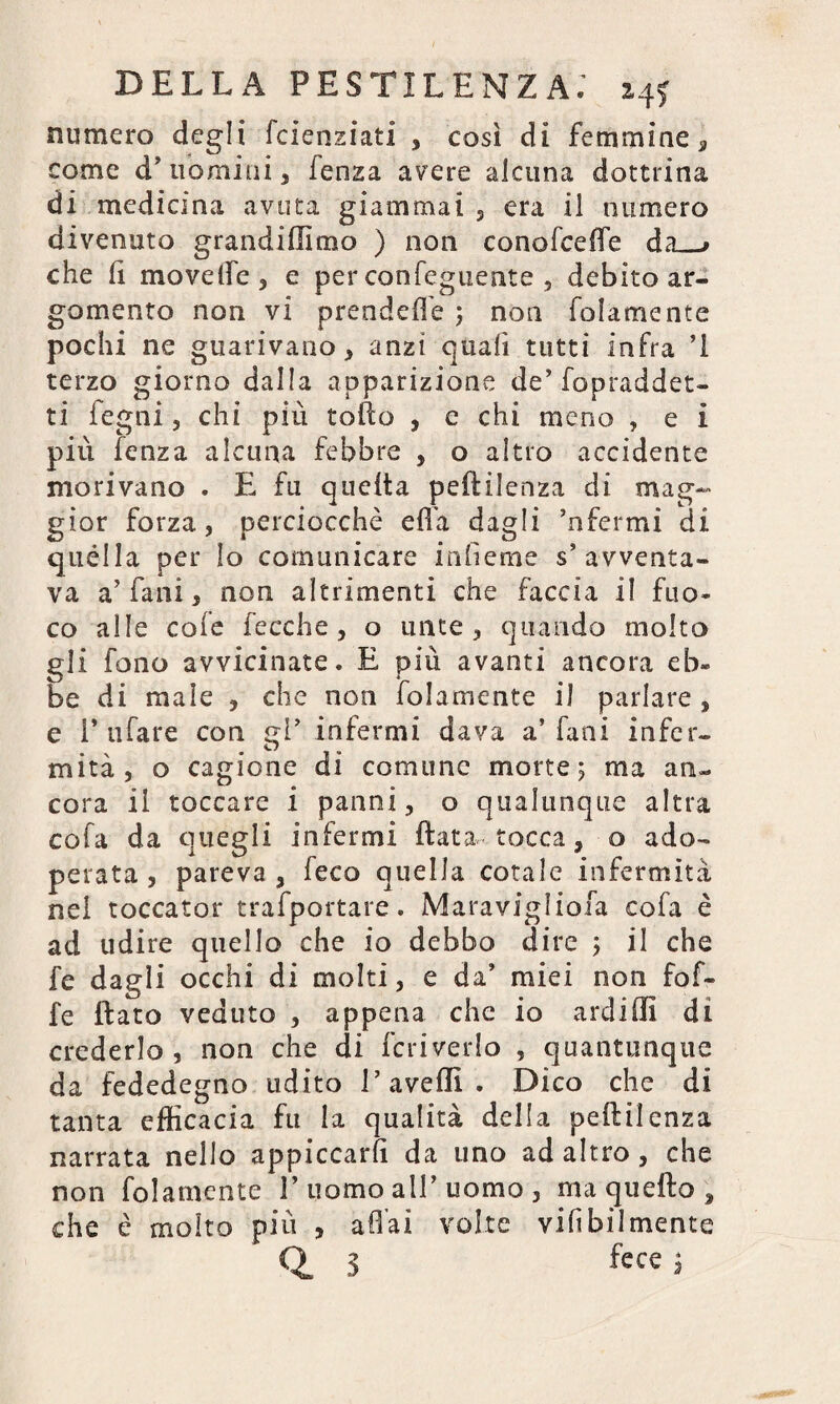 numero degli fcienziati , così di femmine, come dTiomini 3 lenza avere alcuna dottrina di medicina avuta giammai , era il numero divenuto grandiffimo ) non conofcefte da_» che li movelfe 3 e per con Tegnente , debito ar¬ gomento non vi prendere ; non folamente pochi ne guarivano 3 anzi quali tutti infra ’l terzo giorno dalla apparizione de’fopraddet- ti legni 3 chi più tofto , e chi meno , e i più fenza alcuna febbre , o altro accidente morivano . E fu quelta peftilenza di mag¬ gior forza, perciocché effa dagli ’nfermi di quella per lo comunicare inlieme s’avventa¬ va a’ falli 3 non altrimenti che faccia il fuo¬ co alle cole fecche , o unte 3 quando molto gli fono avvicinate. E più avanti ancora eb¬ be di male , che non folamente il parlare, e 1* tifare con <d’ infermi dava a’Fani infer- mita, o cagione di comune morte; ma an¬ cora il toccare i panni, o qualunque altra cola da quegli infermi fiata-tocca, o ado¬ perata , pareva , feco quella cotale infermità nel toccator trafportare. Maravigliofa cola è ad udire quello che io debbo dire ; il che fe dagli occhi di molti, e da’ miei non fof- fe flato veduto , appena che io ardi (fi di crederlo , non che di feri vedo , quantunque da fededegno udito 1’avelli . Dico che di tanta efficacia fu la qualità della peftilenza narrata nello appiccarli da uno ad altro , che non folamente V uomo all’ uomo , ma quello , che è molto più , aliai volte vifibilmente Q. 3 fece ;