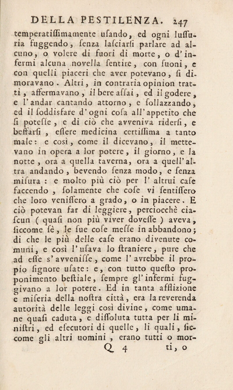 temperatiflìmamente u fan do, ed ogni lu {fa¬ ri a fuggendo, fenza Iafciarfì parlare ad al¬ cuno , o volere di fuori di morte , o d’ in¬ fermi alcuna novella Tentile, con Tuoni, e con quelli piaceri che aver potevano, fi di¬ moravano . Altri, in contraria opinion trat¬ ti , affermavano , il bere affai, ed il godere , e E andar cantando attorno, e follazzando, ed il foddisfare d’ogni cofa all’appetito che fi poteffe , e di ciò che avveniva rider/!, e beffarfi , edere medicina certiffìma a tanto male: e così, come il dicevano, il mette¬ vano in opera a lor potere, il giorno, e la notte , ora a quella taverna, ora a quell’al¬ tra andando, bevendo fenza modo, e fenza mifura : e molto più ciò per 1’ altrui cafe faccendo , folamente che cofe vi fentiflero che loro veniffero a grado, o in piacere. E ciò potevan far di leggiere, perciocché cia- fcun ( quah non più viver dovelfe ) aveva, ficcome fé, le lue cofe meffe in abbandono \ di che le più delle cafe erano divenute co¬ muni, e così l’ufava lo {Laniere, pure che ad effe s’avveniffe , come l’avrebbe il pro¬ pio lignore ufate: e, con tutto quefto pro¬ ponimento beftiale, Tempre gl’infermi fug¬ givano a lor potere. Ed in tanta afflizione e miferia della noftra città, era la reverenda autorità delle leggi così divine, come urna, ne quafi caduta, e difloluta tutta per li mi¬ ni [tri , ed efecutori di quelle, li quali, he- come gli altri uomini , erano tutti o mor-