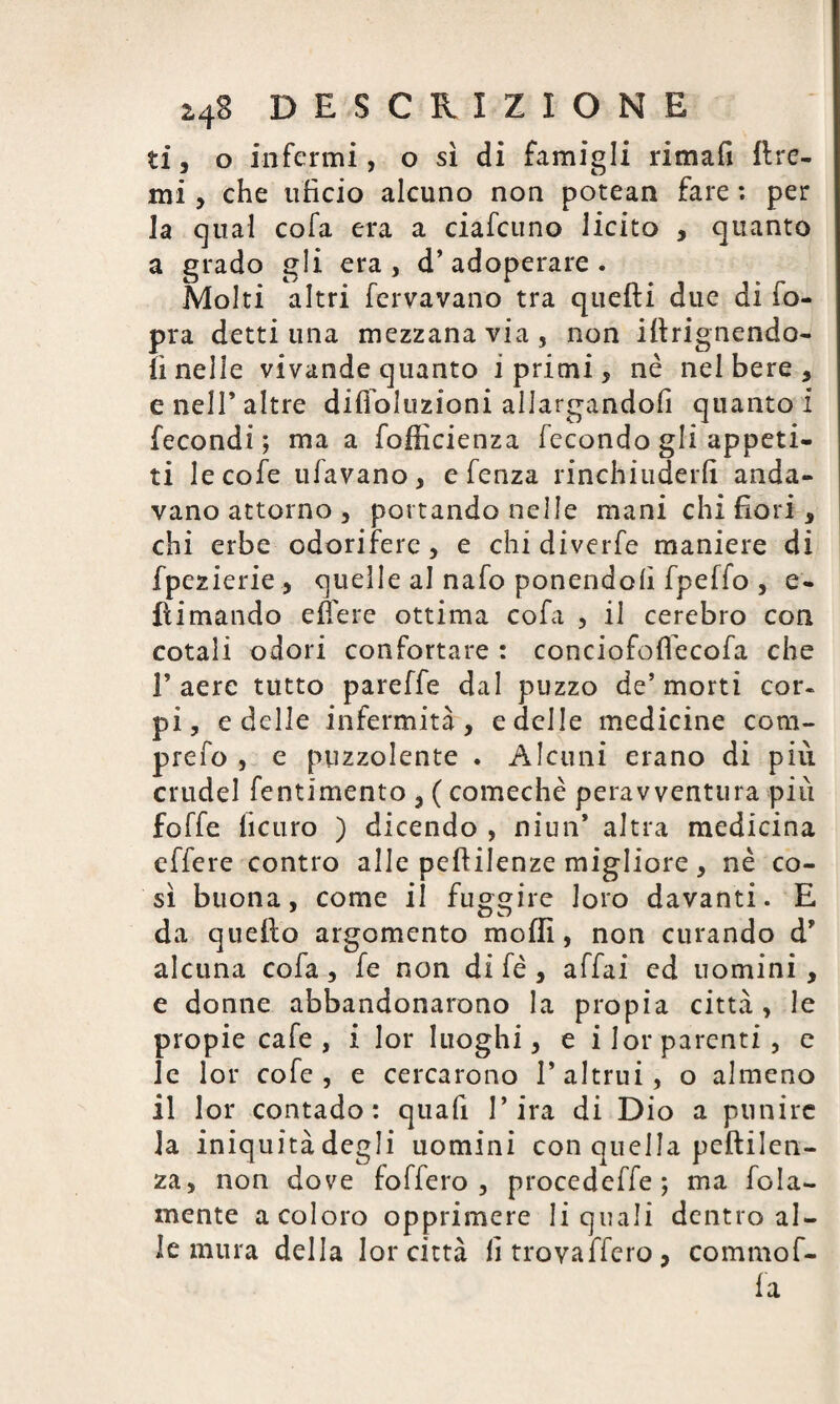 ti, o infermi, o sì di famigli rimafi Ere¬ mi , che tificio alcuno non potean fare : per la cjual cofa era a ciafcuno licito , quanto a grado gli era, d’adoperare. Molti altri fervavano tra queEi due di fo- pra detti una mezzana via, non iErignendo- ÌI nelle vivande quanto i primi, nè nel bere, e nell’altre difioluzioni allargandofi quanto! fecondi; ma a fofficienza fecondo gli appeti¬ ti lecofe tifavano, e fenza rinchiuderli anda¬ vano attorno , portando nelle mani chi fiori, chi erbe odorifere, e chi diverfe maniere di fpezierie, quelle al nafo ponendoli fpeffo , e- Ei mando e fiere ottima cofa , il cerebro con cotali odori confortare : conciofoffecofa che l’aere tutto pareffe dal puzzo de’morti cor. pi, e delle infermità, e delle medicine cotn- prefo , e puzzolente . Alcuni erano di più crudel fentimento , ( comechè peravventura più foffe ficuro ) dicendo , niun* altra medicina effere contro alle peEilenze migliore, nè co¬ sì buona, come il fuggire loro davanti. E da queEo argomento molli, non curando d’ alcuna cofa, fe non di fé , affai ed uomini, e donne abbandonarono la propia città, le propie cafe , i lor luoghi, e ilorparenti, e le lor cofe , e cercarono l’altrui, o almeno il lor contado: quali l’ira di Dio a punire la iniquità degli uomini con quella peEilen- za, non dove foffero , procedeffe ; ma fola- mente a coloro opprimere li quali dentro al¬ le mura della lor città lì trovaffero, commof- fa