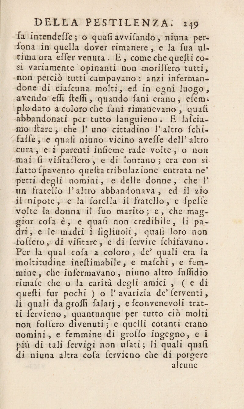 fa intendeffe; o quali avvifando, niuna per- fona in quella dover rimanere , e la fua ul¬ tima ora effer venuta. E, come che questi co¬ si variamente opinanti non moriffero tutti, non perciò tutti campavano : anzi inferman¬ done di ciafeuna molti, ed in ogni luogo, avendo efli fteffi, quando fani erano, e le tri¬ plo dato a coloro che fani rimanevano, quali abbandonati per tutto languieno. E lai cia¬ ni o Ilare, che V uno cittadino l’altro fchi- faffe, e quali niuno vicino aveffe dell’altro cura, e i parenti inlìeme rade volte, o non mai lì vilìtalfero , e di lontano ; era con sì fatto fpavento quelta tabulazione entrata ne* petti degli uomini, e delle donne, che 1* im fratello l’altro abbandonava, ed il zio il nipote, e la forella il fratello, e fpeffe volte la donna il fuo marito ; e, che mag¬ gior cofa è, e quali non credibile, li pa¬ dri , e le madri i figliuoli, quali loro non foffero, di vilìtare, e di fervire fchifavano. Per la qual cofa a coloro, de’ quali era la moltitudine ineftimabile, e ma le hi , e fem¬ mine , che infermavano , niuno altro fuffidio rimale che o la carità degli amici , ( e di quelli fur pochi ) o l’avarizia de’ferventi, li quali da grofli falarj , c [convenevoli trat¬ ti fervieno, quantunque per tutto ciò molti non foffero divenuti ; e quelli cotanti erano uomini, e femmine di graffo ingegno, e i più di tali fcrvigi non tifati; li quali quali di niuna altra cofa fervieno che di porgere alcune