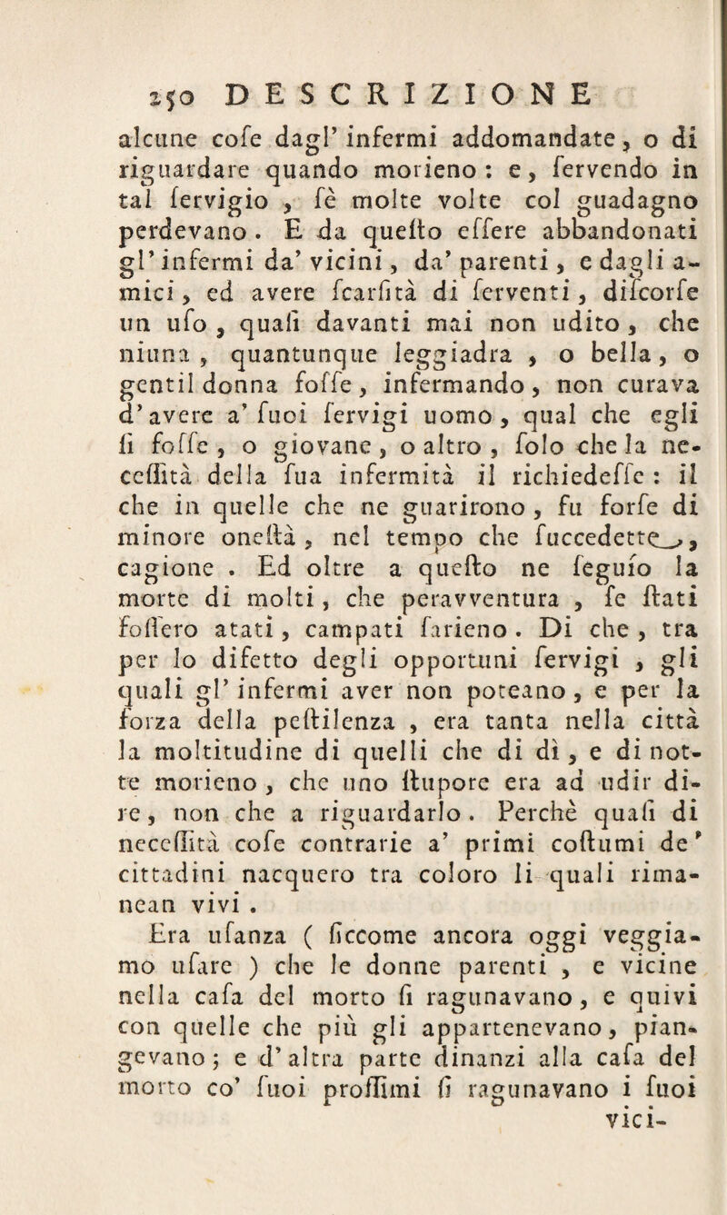 alcune cofe dagl’ infermi addomandate ? o di riguardare quando morieno : e, fervendo in tal fervigio , fè molte volte col guadagno perdevano . E da quello effere abbandonati gl’ infermi da’ vicini, da’parenti, e dagli a- mici, ed avere fcarfità di ferventi, difcorfe un ufo , quali davanti mai non udito, che ninna, quantunque leggiadra , o bella, o gentildonna foffe, infermando, non curava d’avere a’fuoi fervigi uomo, qual che egli lì foffe, o giovane, o altro , folo chela ne- cclììtà della fua infermità il richiedeffe : il che in quelle che ne guarirono , fu forfè di minore oneilà , nel tempo che fuccedette^, cagione . Ed oltre a quello ne feguio la morte di molti, che peravventura , fe flati fodero atati, campati farieno . Di che , tra per lo difetto degli opportuni fervigi , gli quali gl’ infermi aver non poteano , e per la forza della pellilenza , era tanta nella città la moltitudine di quelli che di dì, e di not¬ te morieno , che uno ilupore era ad udir di* re, non che a riguardarlo. Perchè quali di neccllità cofe contrarie a’ primi collumi de * cittadini nacquero tra coloro li quali rima- nean vivi . Era ufanza ( liccome ancora oggi veggia- mo ufare ) che le donne parenti , e vicine nella cafa del morto fi ragunavano, e quivi con quelle che più gli appartenevano, pian* gevano ; e d’altra parte dinanzi alla cafa del morto co’ fuoi proffimi li ragunavano i fuoi vici-