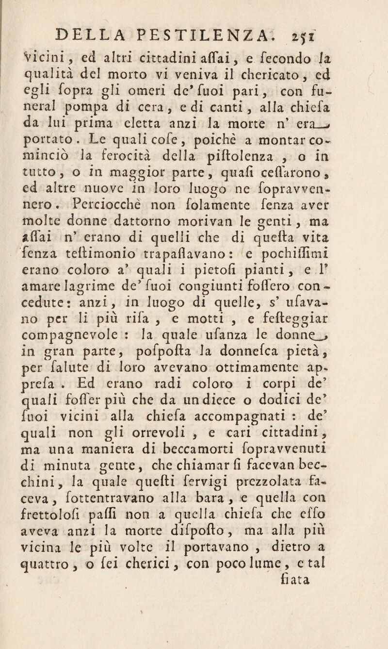 Vicini, ed altri cittadini affai, e fecondo ia qualità del morto vi veniva il chericato, ed egli fopra gli omeri de* fuoi pari, con fu- neral pompa di cera, e di canti, alla chiefa da lui prima eletta anzi la morte n’ era_* portato. Le quali cofe, poiché a montar co¬ minciò la ferocità della piltolenza , o in tutto, o in maggior parte, quali celiarono , ed altre nuove in loro luogo ne fopravven- nero. Perciocché non folamente fenza aver molte donne dattorno .morivan le genti , ma affai n’ erano di quelli che di quella vita fenza tellimonio trapalavano : e pochiilimi erano coloro a* quali i pietoli pianti, e P amare lagrime de’fuoi congiunti follerò con¬ cedute: anzi, in luogo di quelle, s’ tifava¬ no per li più rifa , e motti , e fefteggiar compagnevole : la quale ufanza le donnea in gran parte, pofpolta la donnefea pietà, per fallite di loro avevano ottimamente ap* prefa . Ed erano radi coloro i corpi de5 quali foffer più che da undiece o dodici de* fuoi vicini alla chiefa accompagnati : de5 quali non gli orrevoli , e cari cittadini, ma una maniera di beccamorti fopravvenuti di minuta gente, che chiamar fi facevan bec¬ chini, la quale quelli fervigi prezzolata fa¬ ceva, fottentravano alla bara, e quella con frettolofi palli non a quella chiefa che effo aveva anzi la morte difpofto, ma alla più vicina le più volte il portavano , dietro a quattro, o fei chetici, con poco lume, e tal fiata