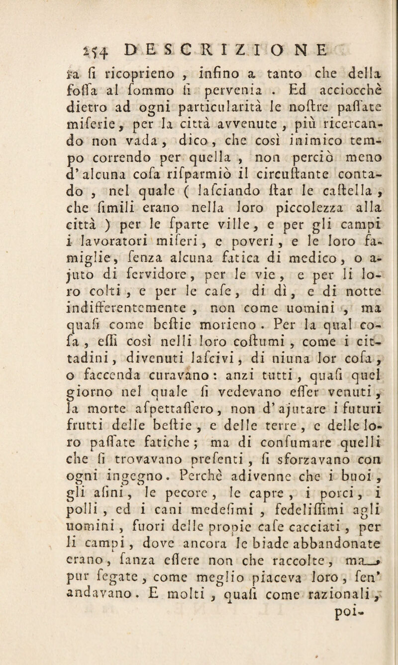 i*a fi ricoprieno , infino a tanto che della folla al fornaio li pervenia . Ed acciocché dietro ad ogni particulatita le noftre pallate miferie, per la città avvenute, più ricercan¬ do non vada, dico, che così inimico tem¬ po correndo per quella , non perciò meno a* alcuna cofa rifparmiò il circuftante conta¬ do , nel quale ( lafciando rtar le cartella , che limili erano nella loro piccolezza alla città ) per le fparte ville, e per gli campi i lavoratori miferi, e poveri, e le loro fa¬ miglie, fenza alcuna fatica di medico, o a- juto di fervidore, per le vie, e per li lo¬ ro colti , e per le cafe, di dì, e di notte indifferentemente , non come uomini , ma quali come beftie morieno . Per la qual co- fa , erti così nelli loro cortumi , come i cit¬ tadini, divenuti lafcivi, di ninna lor cofa, o faccenda curavano: anzi tutti, quafi quel giorno nel quale fi vedevano efier venuti, la morte afpettafiero, non d’ajutare i futuri frutti delle bertie , e delle terre, e delle lo¬ ro pallate fatiche; ma di confumare quelli che fi trovavano prefenti, fi sforzavano con ogni ingegno. Perchè adivenne che i buoi, gli afini, le pecore , le capre , i porci, i polli , ed i cani medefimi , fedeliflìmi agli uomini , fuori delle propie cale cacciati, per li carnai, dove ancora le biade abbandonate t erano, fanza edere non che raccolte, ma_» pur legate, come meglio piaceva loro, fen* andavano. E molti, quafi come razionali.