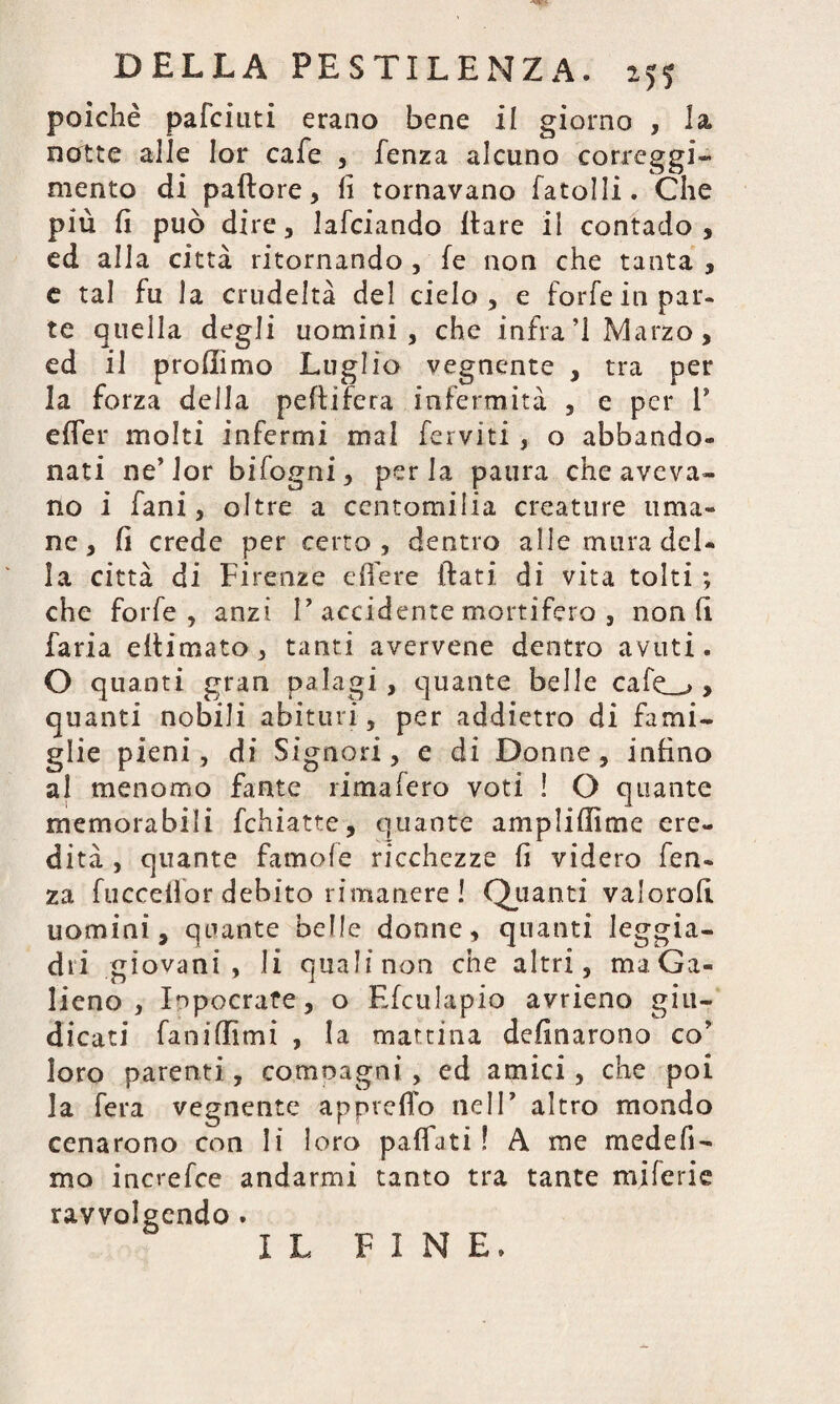 poiché pafciuti erano bene il giorno , la notte alle lor cafe , fenza alcuno correggi- mento di pallore, fi tornavano (atolli. Che più fi può dire, lafciando (tare il contado, ed alla città ritornando , (e non che tanta, e tal fu la crudeltà del cielo, e forfè in par- te quella degli uomini , che infra ’l Marzo, ed il profiimo Luglio vegnente , tra per la forza della peftifcra infermità , e per V e (Ter molti infermi mal ferviti, o abbando¬ nati ne’lor bi fogni, perla paura che aveva¬ no i fani, oltre a ccntomilia creature uma¬ ne, fi crede per certo, dentro alle mura del¬ la città di Firenze edere itati di vita tolti ; che forfè, anzi P accidente mortifero , non fi faria eitimato , tanti avervene dentro avuti. O quanti gran palagi, quante belle cafe_->, quanti nobili abituri , per addietro di fami¬ glie pieni, di Signori, e di Donne, infino al menomo fante rima fero voti ! O quante memorabili fchiatte, quante amplifiìme ere¬ dità , quante famole ricchezze fi videro fen- za fucceilor debito rimanere ! Quanti valorofi uomini, quante belle donne, quanti leggia¬ dri giovani , li qualinon che altri, maGa- lieno , Iopocrafe, o Efculapio avrieno giu¬ dicati faniflìmi , la mattina dcfinarono co' loro parenti, comoagni , ed amici, che poi la fera vegnente appiedo nelP altro mondo cenarono con li loro paffati ! A me medefi- mo increfce andarmi tanto tra tante miferie ravvolgendo . I L FINE.