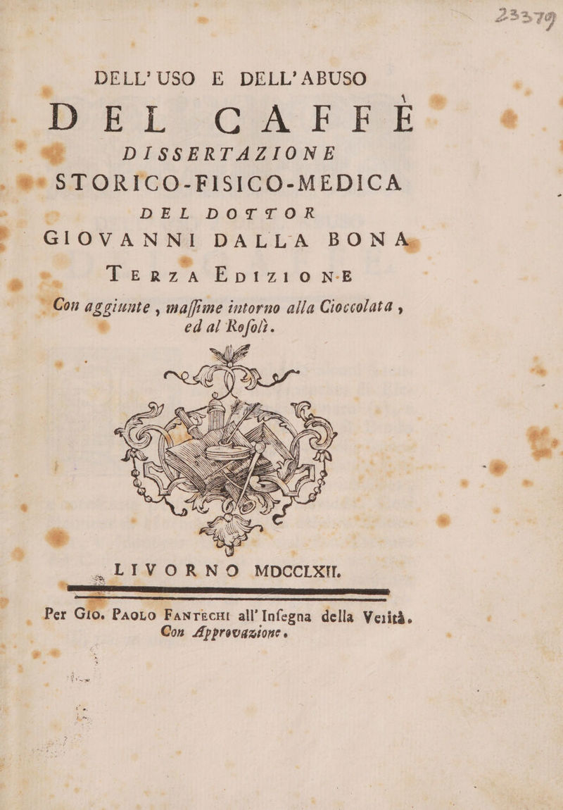 _ DELL'USO E DELL'ABUSO | ., bl QUA: EF BE è@eu * DISSERTAZIONE , ®e STORICO-FISICO-MEDICA &gt; © AEL:Db0g4 0? ? GIOVANNI DALLA BON Ag * die LE RZA EpbIzioONE _ Con aggiunte , maffime intorno alla Cioccolata , * ed al Rofolì. di E I Per Gio. PaoLo Fanrkcni all’ Infegna della Verità. Con ra,