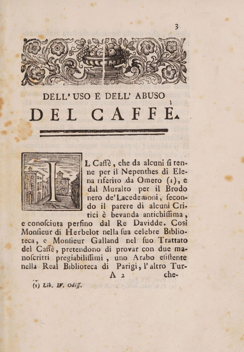 vee L Caffè, che da alcuni fi ten» a==-i ne per il Nepenthes di Ele- na riferito .da Omero (1), e dal Muralto per il Brodo VA pero de’Lacedemoni, fecon- 25] do il parere di alcuni Cri. | tici è bevanda antichiffima, e conofciuta perfino dal Re Davidde. Così Monfieur di Herbelot nella fua celebre Biblio- teca, e Monfieur Galland nel fuo Trattato dei Cafè, pretendono di provar con due ma- nofcritti pregiabiliffimi , uno Arabo efiftente nella Real Biblioteca di Parigi, l’altro Tur- x 2 che-