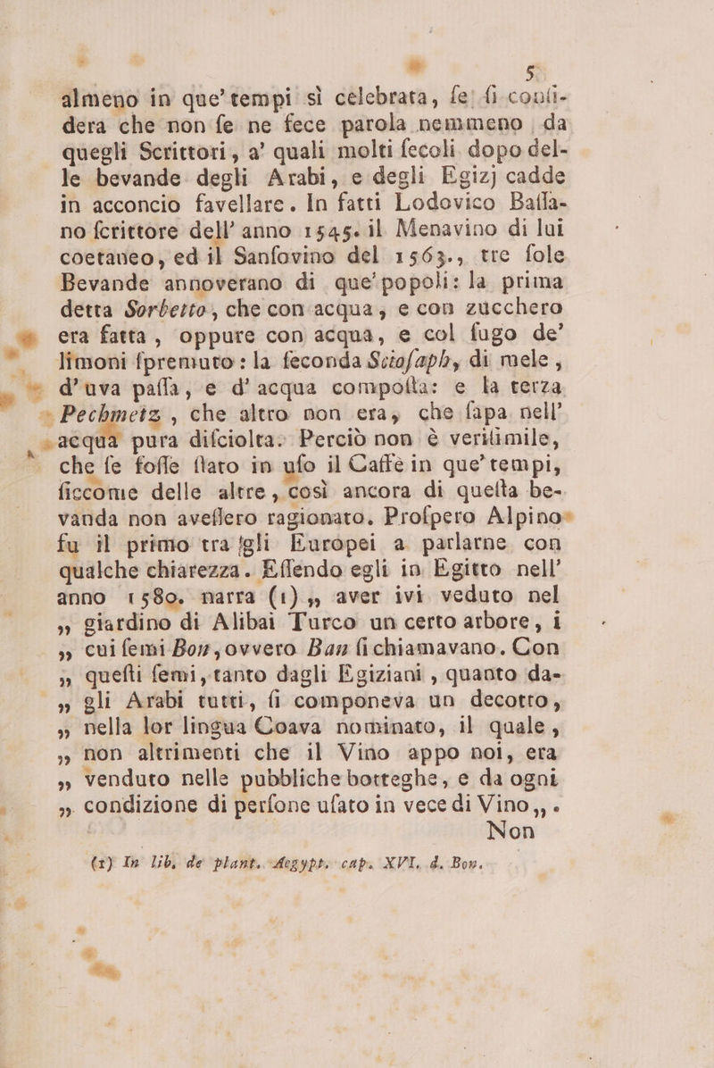 almeno in que’tempi sì celebrata, fe' Ai. conli- dera che non fe ne fece parola nemmeno da quegli Scrittori, a’ quali molti fecoli. dopo del- le bevande degli Arabi, e degli Egiz) cadde in acconcio favellare. In fatti Lodovico Balla- no fcrittore dell’ anno 1545. il Menavino di lui coetaneo, ed il Sanfovino del 1563., tre fole Bevande annoverano di que’ popoli: la prima detta Sorberto, che con ‘acqua, e con zucchero x era fatta, oppure con acqua, e col fugo de’ ©. limoni fpremuto:la feconda Sciofaph, di mele, » d’uva paffa, e d’acqua compofta: e la terza «—_ Pechmetz, che altro non era, che fapa, nell’ , acqua pura difciolta. Perciò non è verilimile, | Che fe foffe flaro in ufo il Caffe in que tempi, ficcome delle altre, così ancora di quelta be- vanda non aveflero ragionato. Profpero Alpino» fu il primo tra fgli Europei a parlarne. con qualche chiarezza. Eflendo egli in Egitto nell’ anno 1580. narra (1) ,, ‘aver ivi veduto nel »» giardino di Alibai Turco un certo arbore, i -, cui femi Bor, ovvero Ba, fichiamavano. Con ;, quefti femi, tanto dagli Egiziani , quanto da- » gli Arabi tutti, fi componeva un decotto, » nella lor lingua Coava nominato, il quale, ,, non altrimenti che il Vino appo noi, era 3» venduto nelle pubbliche botteghe, e da ogni | 7» condizione di perfone ufato in vece di Vino,, . | | Non