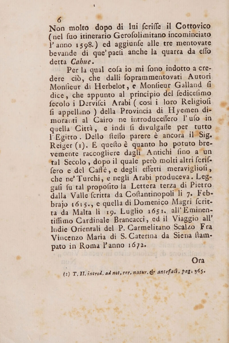 *® Non molto dopo di lui fcriffe il Cottovic (nel fuo itinerario Gerofolimitano incominciato l’anno 1598.) ed aggiunfe alle tre mentovate bevande di que’ paefi anche la quarta da eflo detta Cabue. | Per la qual cofa io mi fono indotto a cre- dere ciò, che dalli foprammentovati Autori Monfieur di Herbelot, e Monfieur Galland fi dice, che appunto al principio del fedicefimo fecolo i Dervifci Arabi ( così i loro Religioli fi appellino ) della Provincia di Hyemen di> moranti al Cairo ne introduceffero l’ufo cin quella Città, e indi fi divulgaile per tutto , l'Egitto. Dello fteflo parere è ancora il Sig. Reiger (1). E quelto è quanto ho potuto bre- vemente raccogliere dagli Antichi fino a un ‘tal Secolo , dopo il quale però molti altri fcrif- fero e del Caffè, e degli effetti meraviglioli, che ne Turchi, e negli Arabi produceva. Leg- gali fu tal propofito la Lettera terza di Pietro dalla Valle fcritta da Coftantinopoli li 7. Feb- brajo 1615+, e quella di Domenico Magri fcrit- ta da Malta li 19. Luglio 1651, all’ Eminen- tifimo Cardinale Brancacci, ed il Viaggio all’ ludie Orientali del P. Carmelitano Scalzo Fra Vincenzo Maria di S. Caterina da Siena flam- pato in Roma l’anno 1672» : Ora (1) T.11.introd, ad not. ret natur.& antefat, pag 365» Vozia