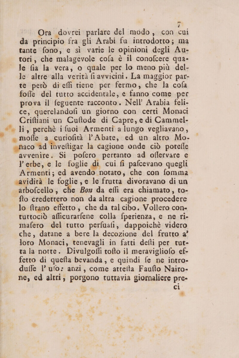 Pe. é Ora dovrei parlare del modo, con cui da principio fra gli Arabi fu introdotto; ma tante fono, e sì varie le opinioni degli Au- tori, che malagevole cofa è il conofcere qua- le fia la vera, o quale per lo meno più del- le altre ‘alla verità filavvicini. La maggior par- te però diceffi tiene per fermo, che la cofa folle del tutto accidentale, e fanno come per prova il feguente racconto. Nell' Arabia feli- ce, querelandofi un giorno con certi Monaci Criftiani un Cuftode di Capre, e di Cammel- ©» li, perchè i fuoi Armenti a lungo vegliavano, « molle a curiofità l’Abate, ed un altro Mo- «naco ad inveltigar la cagione onde ciò potefle “avvenire. Si pofero pertanto ad oflervare e P erbe, e le foglie di cui fi pafcevano quegli Armenti; ed avendo notato, che con fomma «avidità le foglie, e le frutta divoravano di un ‘arbofcello, che Box da effi era chiamato, to- fto credettero non da altra cagione procedere lo ftrano effetto, che da tal cibo. Vollero con- tuttociò afficurarfene colla fperienza, e ne ri» mafero del tutto perfuafi, dappoichè videro che, datane a bere la decozione del frutto a’ loro Monaci, tenevagli in fatti defti per tut- ta la notte. Divulgofli tofto il meravigliofo ef- fetto di quefta bevanda, e quindi fe ne intro- duffe l’ ulo: anzi, come atteita Faufto Nairo- ne, ed altri, porgono tuttavia giornaliere pre- | o ci