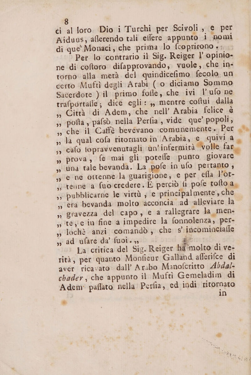 ci al loro Dio i Turchi per Scivoli , e per Aiduus, aflerendo tali ellere appunto i nomi di que’ Monaci, che prima lo {coprirono è; Per lo ‘contrario il Sig. Reiger l’ opinio- ne di coftoro difapprovando, vuole, che in- torno alla metà del quindicefimo fecolo. un certo Muftì degli Arabi (‘o diciamo Sommo Sacerdote ) il primo fofle, che ivi | ufo ne trafportalle; dice egli: ,, mentre coftui dalla ,» Città (di Adem, che nell’ Arabia felice è »; potta , pafsò. nella Perfia, vide que’ popoli, che il Caffè bevevano :comunemente. Per . la qual cofa ritornato in (Arabia, € quivi a. cafo topravvenutagli. un'infermità ‘volle far » prova, fe mai gli poteffe punto giovare , una tale bevanda. La pofe in ufo pertanto , e ne ottenne la guarigione, e per efla l'ot- stenne a fuorcredere. È perciò fi pofe tofto a, ;; pubblicarne le virtù ; e principalmente, che era bevanda molto acconcia ‘ad ‘alleviare la eravezza del capo, e a rallegrare la_men- teye in fine a impedire la fonnolenza, per- lochè anzi comandò; che s'incominciafle ,, ad ufare da’ fuol.,, g” La critica del Sig. Reiger ha:molto di ve- rità, per quanto Mopfieur Galland. afferifce di aver ricavato. dall’ Arabo Manofcritto Ab4a/- chader, che appunto il Muftì Gemeladim di Adem: paflato nella Perfia, ed indi ritornato 10 *