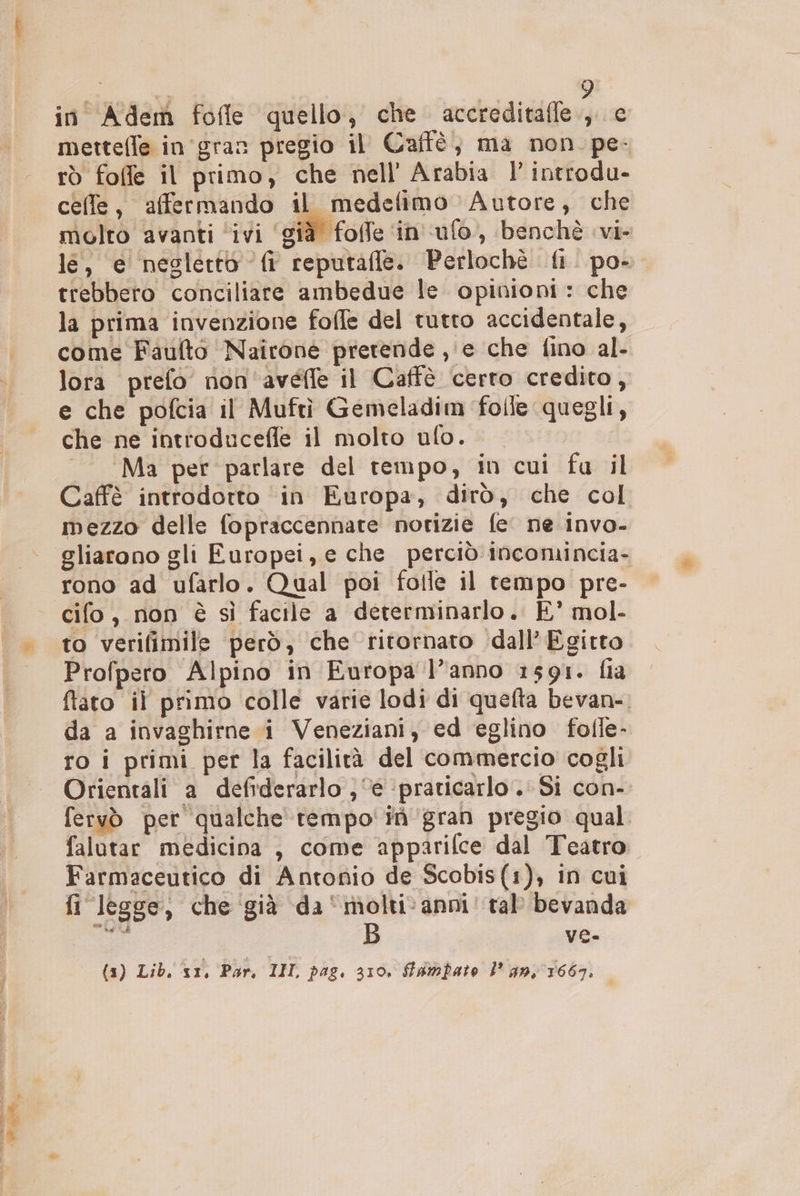 in Adem fofle quello, che accreditafle., c mettelle in'gran pregio il Caffè, ma non. pe- rò foffe il primo, che nell’ Arabia l' introdu- celle, affermando il medefimo Autore, che molto avanti ‘ivi ‘già foffe ‘in ufo, benchè vi- le, e neslerto fi reputafle. Perlochè fi. po» trebbero conciliare ambedue le opinioni : che la prima invenzione folle del tutto accidentale, come Faulto Nairone pretende , e che fino al- lora prefo non'avefle il Caffè certo credito, e che pofcia il Muftì Gemeladim folle quegli, che ne introduceffe il molto ufo. “Ma per parlare del tempo, in cui fu il mezzo delle fopraccennate norizie fe ne invo- gliarono gli Europei, e che perciò incomincia- rono ad ufarlo. Qual poi folle il tempo pre- cifo, non è sì facile a determinarlo. È’ mol- to verifimile però, che ritornato dall’ Egitto Profpero Alpino in Europa l'anno 1591. fia fato il primo colle varie lodi di quefta bevan- da a invaghirne i Veneziani, ed eglino fofle- ro i primi per la facilità del commercio cogli Orientali a defiderarlo ; ‘è ‘praticarlo. Si con- fervò per qualche rempo'itgran pregio qual falutar medicina , come appariflce dal Teatro. Farmaceutico di Antonio de Scobis(1), in cui fi legge, che già da‘molti‘ anni tab bevanda rat: ve. {1) Lib. ‘vr, Par, INIL pag. 310, fambato l’ an;'1667,