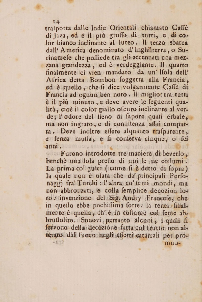 tratporta dalle indie Orientali chiamato Caffè di Java, ed è il più groffo di tutti, e di co- lor bianco inclinante al luteo. Il terzo sbarca dall’ America denominato d’ Inghilterra, o Su- rinamefe che poffiede tra gli accennati una mez- zana grandezza, ed è verdeggiante. Il quarto finalmente ici vien mandato da un’ Ifola dell’ Africa detta Bourbon foggetra alla Francia, ed è quello; che(ì dice volgarmente Caffè di Francia ad ognun ben noto. Il miglior tra.tutti è il più miputo ,e deve avere le feguenti qua- lità, cioè il color giallo ofcuro inclinante al ver- de; l'odore del fieno di fapore quafi erbale; . ma non ingrato, e di conilitenza affai compat- ta. Deve inoltre eilere alquanto trafparente, e fenza muffa, e fi conlertva cinque, o! fei anni, 197g db. Furono introdotte tre maniere di beverlo., benchè una:fola preflo di noi fe ne coftumi. La prima co’ guici (come fi. è detro di fopra) la quale non è ufata che. da’ principali Perfo- pagg) fra Turchi ;l'altra co femi mondi; ma non 'abbronzati, ‘8 colla femplice decozian: los ros:invenzione, del Sig; Andry ;Francefe; che in quefto ebbe pochiflima forte: la terza; final mente è.quella; ch’,è in coltume col feme ab- brufiolito.: Sonovi, pertanto (alcuni, i quali fi fetvorio: della; decòzione-fatta:col frutto non-al terato! ‘dal fuoco negli séffetti cataîrali per.pros “I muo-