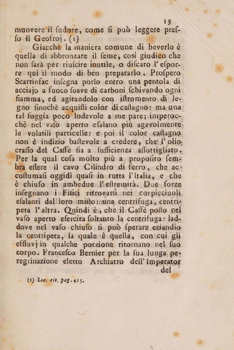 muovete il fudore, come fi ina Re +; pref- ‘fovil Geofroj. (1) Giacchè la maniera comune di Ficelo i È quella di abbronzare il feme; così giudico che non farà per riufcire inutile; 0 difcaro l efpor- re qui il modo di ben prepararlo... Profpero Scartinfac infegna porlo entro. una pentola di acciajo a fuoco foave di carboni (chivando ogni. fiamma, ed agitandolo: con iftromento, di Je gno finochè acquifti color di:catagno: ma una; tal foggia soci lodevole ame. pare; imperoc- chè nel 'vafo aperto efalano più agevolmente. le: volatili particelle: e. poi. il color, caftagno non è ‘indizio baftevole:a credere; ‘chel l’ olio; craffo del Caffè fia a fufficienza ‘allottigliato + Per la qual cofa molto più a .propofito fem eflere ‘il cavo Cilindro di ferro, che ac: columali oggidì quafi:idorutta l’Iralia, e che è chiufo in ambedue. l'eftremità. Due, forze infegnano vi Filici ritrovarli nei corpicciuoli efalanti daliloro mito: suna centrifuga; centris peta l’altra. Quindi è, che il. Caffè pofto nel vafo aperto \efercita [oltanto la centrifuga: lad- dove nel .vafo chiufo . fi. può fperare eziandio la centripeta, la quale.è. quella, con'cui gli ‘effluvjin qualche porzione ritornano nel. fuo corpo. Francefco Bernier per la fua lunga; pe» regrinazione eletto Archiatro dell’ Imperator del i (a) Los, sit, pagiarso.