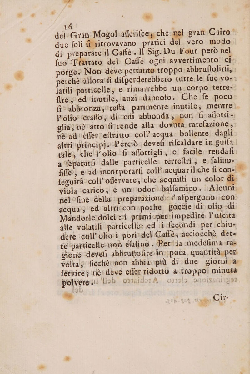 è bei 16 | del Gran Mogol aflerifcey; che sg sran Cairo due foli fî ritrovavano pratici del vero modo di preparare il Caffè . Il Sig. Du Four però nel # fire; ed'‘inutile, anzi dannofo. Che fe poco l'olio! craffo!; di vcui abbonda pon fiv ailotit= glia; nè arto finrende alla dovuta rarefazione, nè ad''efferretratto. colì’ acqua. bollente dagli rale, chie olio fi affottigli, e. facile rendafi a fepararfi dalle particelle terreltri, e falino- fil@, e ‘ad incorporarfi coll’ acquazil:che fi con- Mandorle dolci primioperrimpedire l’ufcita alle volatili: particelle: ed i fecondi per chiu- dere ‘call’olioi poritdel Caffè; acciocchè der- te particelle: noò efalino . Per'la medefima.ra> sione develi abbruftolire in; poca. quantiràxper fervirei rit ideve efler ridotto a.troppo. minuta polvere i. fiob omisidbrA. o:19Î9 sgoissangst. sa È “»