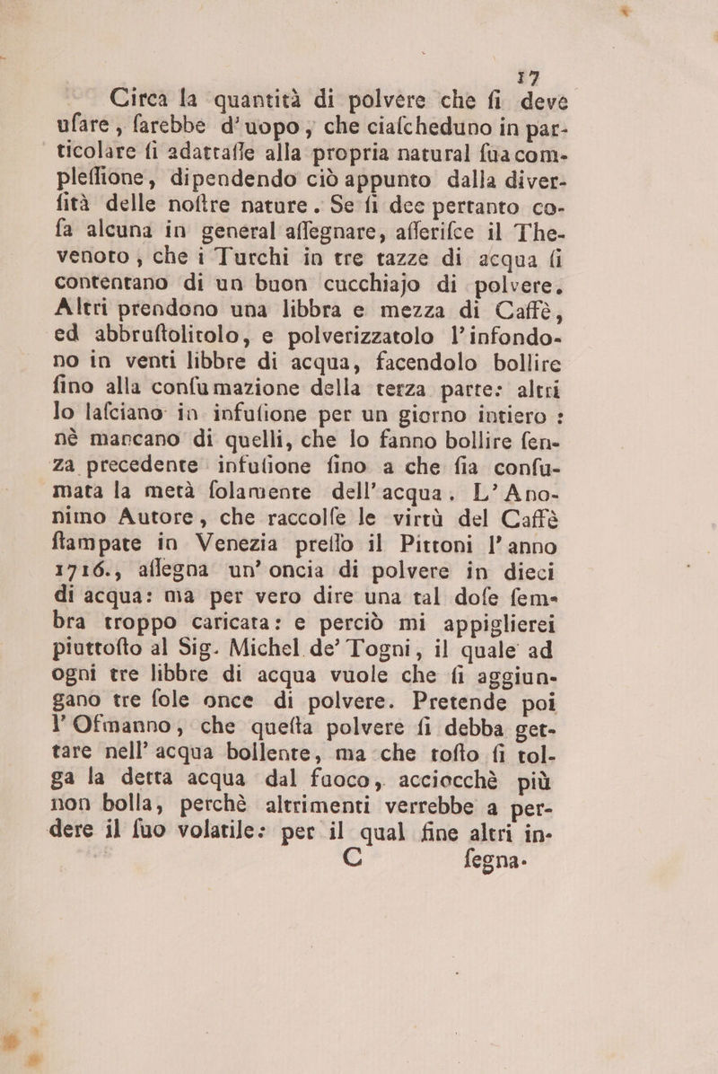 Circa la quantità di polvere che fi deve ufare , farebbe d’uopo ; che cialcheduno in par- ticolare fi adatraffe alla propria natural {ua com- pleflione, dipendendo ciò appunto dalla diver- fità delle noftre nature. Se fi dee pertanto co- fa alcuna in general affegnare, afferifce il The- venoto , che i Turchi in tre tazze di acqua {i contentano di un buon cucchiajo di polvere. Altri prendono una libbra e mezza di Caffè, ed abbruftolitolo, e polverizzatolo l’infondo- no in venti libbre di acqua, facendolo bollire fino alla confumazione della terza parte: altri lo lafciano: in infulione per un giorno intiero : nè marcano di quelli, che lo fanno bollire fen= Za precedente infulione fino a che fia confu- mata la metà folamente dell’acqua. L’Ano- nimo Autore, che raccolfe le virtà del Caffè fftampate in Venezia preflo il Pirttoni l’anno 1716., aflegna un’oncia di polvere in dieci di acqua: ma per vero dire una tal dofe fem- bra troppo caricata: e perciò mi appiglierei piuttofto al Sig. Michel de’ Togni, il quale ad ogni tre libbre di acqua vuole che fi aggiun- gano tre fole once di polvere. Pretende poi l'Ofmanno, che quefta polvere fi debba get- tare nell’ acqua bollente, ma che tofto fi tol- ga la detta acqua dal fuoco, acciocchè più non bolla, perchè altrimenti verrebbe a per- dere il fuo volatile: per il qual fine altri in- PI | fegna-