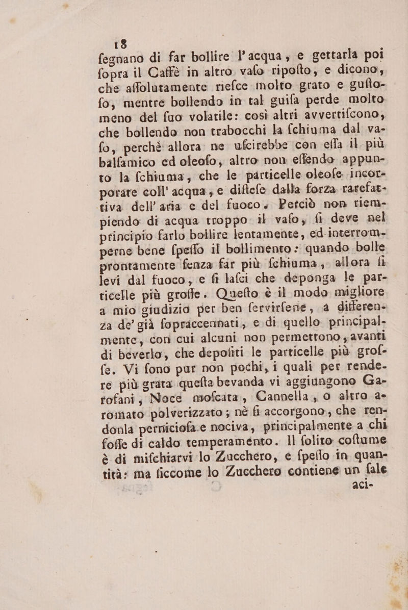 13 fegnano di far bollire l’acqua, e gettarla poi fopra il Caffè in altro. valo ripolto, e dicono, che affolutamente riefce inolto grato e gulto- fo, mentre bollendo in tal guifa perde molto meno del fuo volatile: così altri avvertifcono, che bollendo non trabocchi la fchiuma dal va- fo, perchè allora. ne ufcirebbe con ella il più balfamico ed oleofo, altro non ellendo appun- to la (chiuma, che le particelle oleofe incor- porare coll' acqua, e diftefe dalla forza rarefat- tiva dell’aria e del fuoco. Petciò non riem- piendo: di acqua troppo il vafo, fi deve nel principio farlo bollire lentamente, ed-interrom- perne bene (peflo il bollimento : quando bolle prontamente fenza far più fchiuma, allora li levi dal fuoco; e fi lafci che deponga le par- ticelle più groffe. Quefto è il modo migliore a mio giudizio per ben (ervirfene, a differen- za de’ già fopraccennati, e.di quello principal mente, con cui alcuni non permettono y avanti di beverlo, che depofiti le particelle più grof- fe. Vi fono pur non pochi, i quali per rende- re più grata quefta bevanda vi aggiungono Ga- rofani; Noce mofcata, Cannella, 0 altro a- romato paolverizzato ; nè fi accorgono, che ren- donla perniciofa.e nociva, principalmente a chi foffe di caldo temperamento. Il folito coftume è di mifchiarvi lo Zucchero, e fpeflo in quan- rità: ma ficcome lo Zucchero contiene un fale 63: aci-