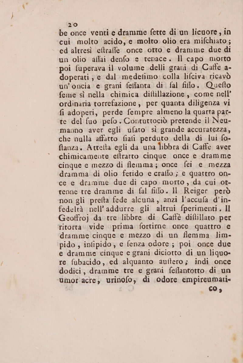 be once venti e dramime fette di un licuore, in cui molto acido, e molto: olio era mifchiato; ed altresì cftralle once otto e dramme due di un olio affai denfo e tenace. Il capo morto poi fuperava il volume delli grani di Catte a- doperati , e dal medetimo: colla lifciva. ricavò un’oncia e grani fellanta di. fal filo. Quefto feme sì nella chimica diftillazione, come nell’ ordinaria torrefazione , per quanta diligenza vi fi adoperi, perde fempre almeno la quarta par- te del fuo pefo. Contuttociò pretende il Neu- manno aver egli ufato sì grande accuratezza, che nulla affatto fiafi perduto della di lui fo- ftanza. Attelta egli da una Îibbra di Caffe aver chimicamente eftrarto cinque once e dramme cinque e mezzo di flemma; once fei e mezza dramma di olio fetido e crafflo; e quattro on- ce e dramme due di capo. morto , ;da cui .ot- tenne tre dramme di fal filo. Il Reiger però non gli preflta fede alcuna, anzi l’accufa d’in- fedeltà nell’addurre gli altrui fperimenti. Il Geoffro) da tre libbre di Caffè diflillato per ritorta vide ‘prima fortirne once quattro e dramme cinque e mezzo di un flemma lim- pido , infipido, e fenza odore; poi once due e dramme cinque e grani diciotto di un liquo- re fubacido,.ed alquanto auftero; indi once dodici, dramme tre e grani feflantotto, di un ‘umor'acre, urinofo, di odore empireumatie | CO $