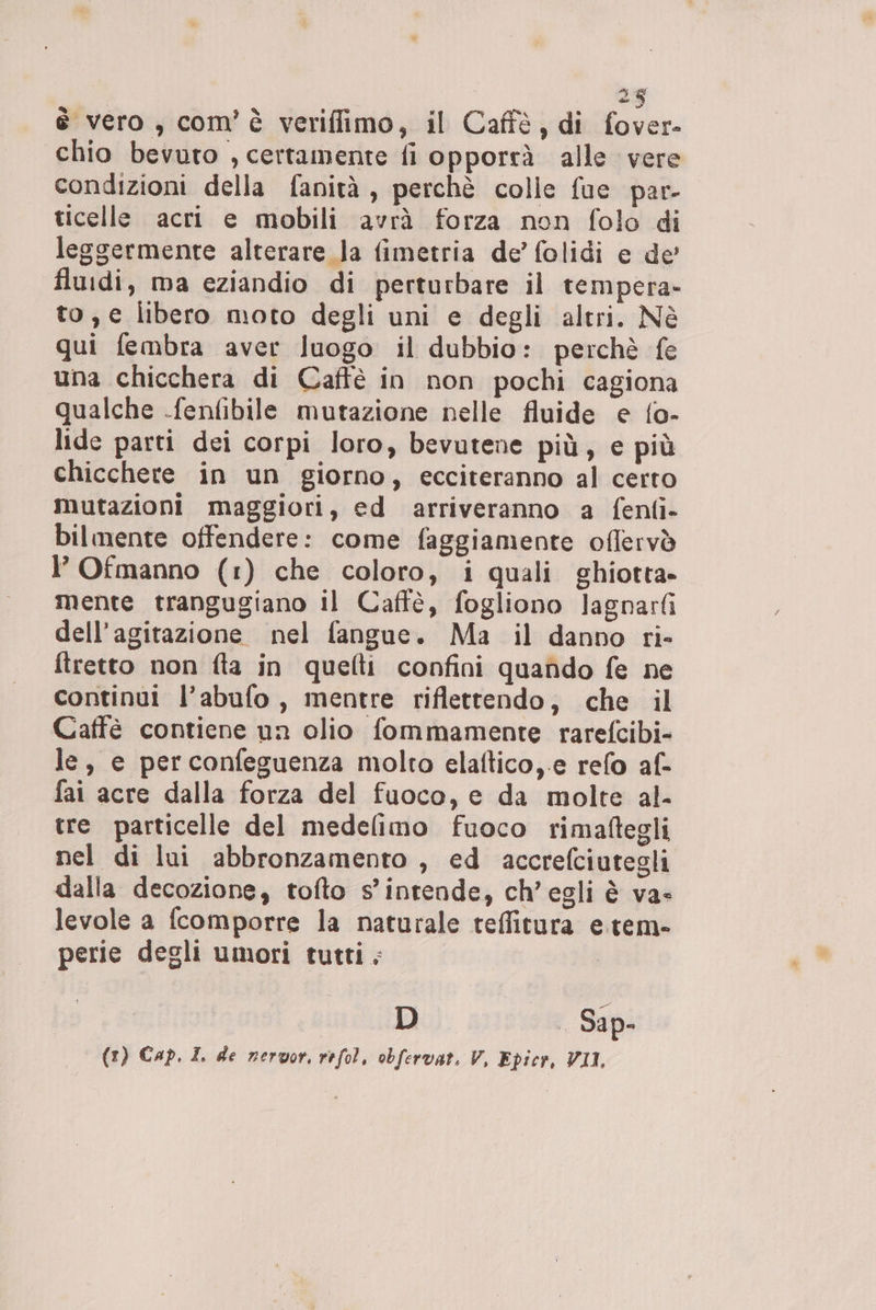 I ha: è vero, com’ è veriflimo, il Caffè, di fover- chio bevuto , certamente fi opporrà alle vere condizioni della fanità , perchè colle fue par- ticelle acri e mobili avrà forza non folo di leggermente alterare la fimetria de’ folidi e de' fluidi, ma eziandio di perturbare il tempera- to, e libero moto degli uni e degli altri. Nè qui fembra aver luogo il dubbio: perchè fe una chicchera di Caffè in non pochi cagiona qualche -fenfibile mutazione nelle fluide e {o- lide parti dei corpi loro, bevutene più, e più chicchere in un giorno, ecciteranno al certo mutazioni maggiori, ed arriveranno a fenlfi- bilmente offendere: come faggiamente oflervò l’ Ofmanno (1) che coloro, i quali ghiotta» mente trangugiano il Caffè, fogliono lagnarfi dell’agitazione nel fangue. Ma il danno ri- ftretto non fta in quefti confini quando fe ne continui l’abufo , mentre riflettendo, che il Caffè contiene un olio fommamente rarefcibi- le, e perconfeguenza molto elaftico,.e refo af- fai acre dalla forza del fuoco, e da molte al- tre particelle del medelimo fuoco rimaftegli nel di lui abbronzamento , ed accrefciutegli dalla decozione, tofto s'intende, ch’egli è va- levole a (comporre la naturale teffitura e.tem- perie degli umori tutti. DU Sip (1) Cap. I. de nervor. refol, obfervat. V, Epicr, VII,