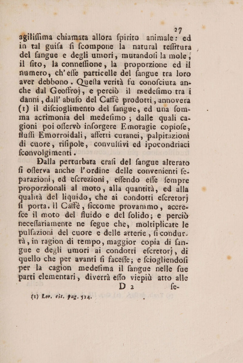 | 29 agililima chiamata allora fpirito animale: ed in tal guifa fi (compone la natural teffitata — del fangue e degli umori, mutandofi la mole j il fito, la conneflfione, la proporzione ed il numero, ch’efle particelle del fangue tra loro aver debbono. Quefta verità fu conofciuta an: che dal Geoftroj, e perciò il medelimo tra i danni , dall’ abufo del Caffè prodotti, annovera (1) il difcioglimento del fangue, ed una fom- ima acfimonia del medefimo ; dalle quali ca- gioni poi offervò inforgere Emotagie copiofe, fluffi Emorroidali, affetti cutanei, palpitazioni di cuore, rifipole, convullivi ed ipocondriaci fconvolgimenti. | | —Dalla perturbata crafi del fangue alterato fi oflerva anche l’ordine delle convenienti fe- parazioni, ed efcrezioni, effendo effe fempre proporzionali al moto, alla quantità, ed alla paio del liquido, che ai condotti efcretorj 1 porta. Il Catfè, ficcome provammo, acere» fce il moto del fluido e del folido; e perciò neceffariamente ne fegue che, moltiplicate le pulfazioni del cuore e delle atterie , ficondur. tà; in ragion di tempo, maggior copia di fan- gue e degli umori ai condotti efcretorj, di quello che per avanti fi facefle; e fciogliendofi per la cagion medefima il fangue nelle fue parti elementari, diverrà effo viepiù atto alle Da fe-