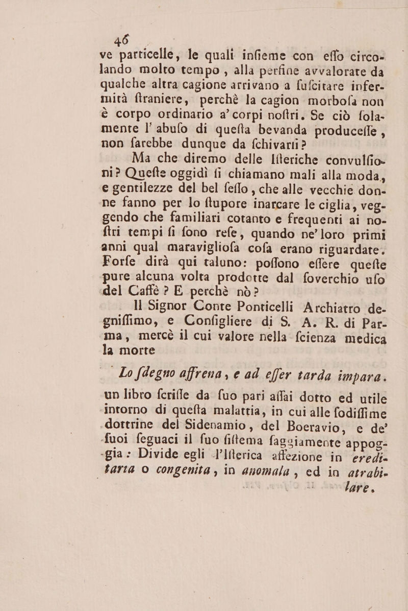 ve particelle, le quali infieme con eflo circo- lando molto tempo, alla perfine avvalorare da qualche altra cagione arrivano a fufcitare infer- mità ftraniere, perchè la cagion morbofa non è corpo ordinario a’ corpi noftri. Se ciò fola- mente l’ abulo di queta bevanda producelle, non farebbe dunque da fchivarti? Ma che diremo delle Ifteriche convulfio» ni? Quefte oggidì fi chiamano mali alla moda, e gentilezze del bel feflo, che alle vecchie don- ne fanno per lo ftupore inarcare le ciglia, veg- gendo che familiari cotanto e frequenti ai no- ftri tempi fi fono refe, quando ne’loro primi anni qual maravigliofa cofa erano riguardate. Forfe dirà qui taluno: poffono effere quefte pure alcuna volta prodotte dal foverchio ufo del Caffè ? E perchè nò? | ll Signor Conte Ponticelli Archiatro de- gniffimo, e Configliere di S. A. R. di Par- ima, mercé il cui valore nella fcienza medica la morte ._ Lo fdegno affrena, e ad effer tarda impara. un libro fcrifle da fuo pari affai dotto ed utile ‘intorno di quefta malattia, in cui alle fodifime dottrine del Sidenamio, del Boeravio, e de’ fuoi feguaci il fuo filtema fagsiamente appog- «gia» Divide egli -l’Ilterica affezione in eredi» tarta © congenita, in anomala , ed in atrabi» 3 aa lare.