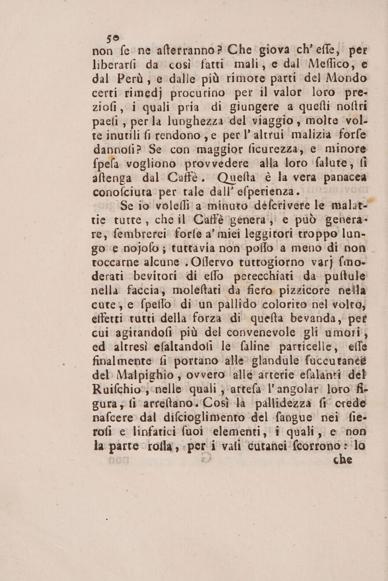 59 non fe ne afterranno? Che giova ch’effe, per liberarli da così fatti mali, e dal Meffico, e dal Perù, e dalle più rimote parti del Mondo certi rimedj procurino per il valor loro pre. ziofi, i quali pria di giungere a quefti noftri paefi, per la lunghezza del viaggio , molte vol. te inutili fi rendono, e per l'altrui malizia forfe dannofi? Se con maggior ficurezza, e minore fpefa vogliono provvedere alla loro falute, fi atenga dal Caffè. Quefta è la vera panacea conofciuta per tale dall’ efperienza. ‘Se io volelli a minuto déferivere le malat- tie tutte, che il Caffè genera, e può genera- re; fembrerei forle a’ miei leggitori troppo lun- go ‘e nojofo; tuttavia non poffo a meno di non toccarne alcune . Oflervo tuttogiorno var] fmo- derati bevitori di effo petecchiati da puftule nella faccia, moleftati da fiero pizzicore nella cute; e fpeflo di un pallido colorito nel volta, effetti rutti della forza di quefta bevanda, pet cui agitandofi più del convenevole gli umori, ed altresì efaltandoli le faline particelle, effe finalmente fi portano alle’ glandule faccutanéé del: Malpighio ; ovvero ‘allé arterie efalanti del Ruifchio; ‘nelle quali ;‘artefa l’angolar loro fi- cura; fi arreltano. Così la pallidezza fi crede nafcere dal difcioglimento del fangue nei fie- rofi e linfatici fuoi elementi, i quali, e non LA che